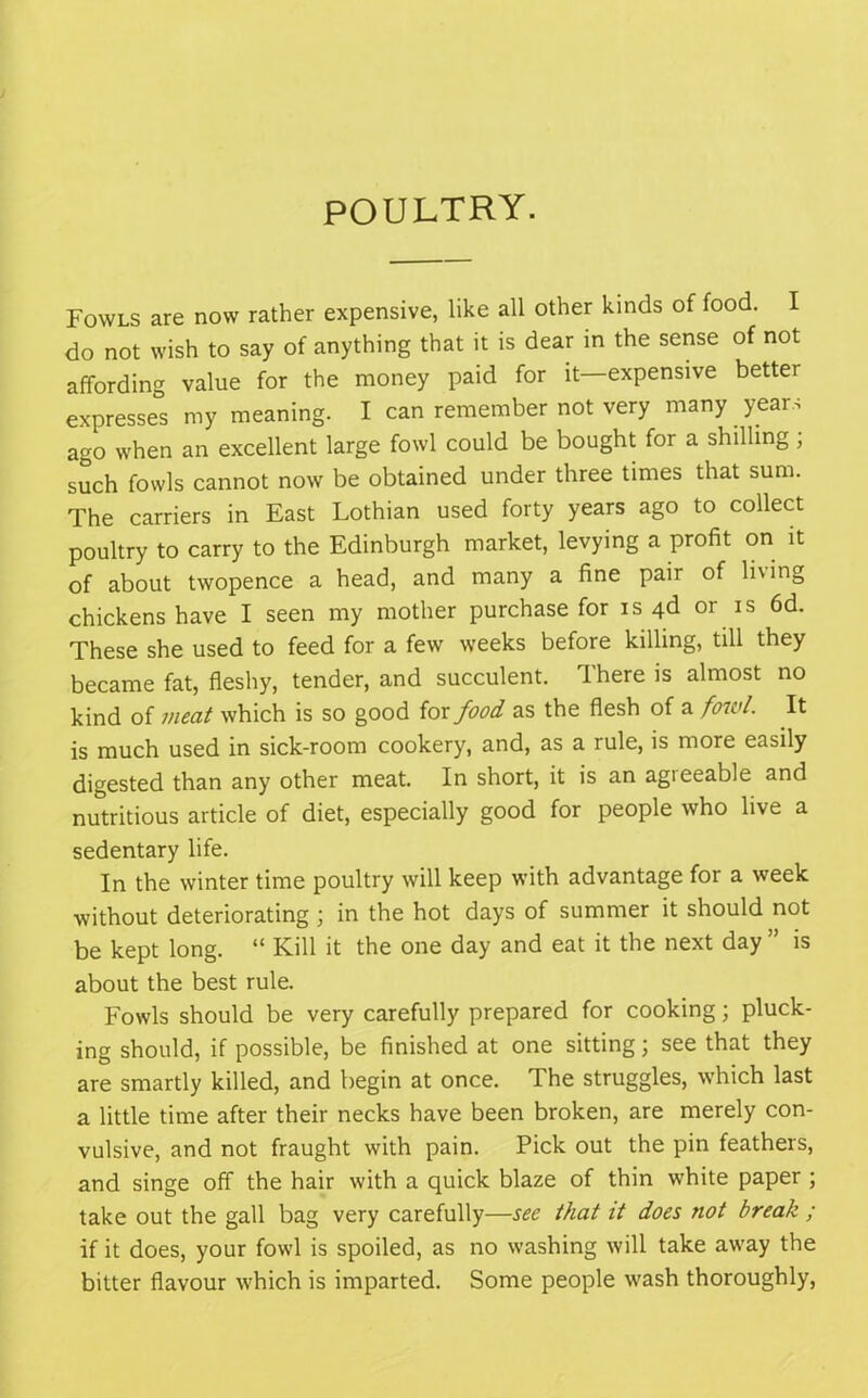 POULTRY. Fowls are now rather expensive, like all other kinds of food. I do not wish to say of anything that it is dear in the sense of not affording value for the money paid for it expensive better expresses my meaning. I can remember not very many years ago when an excellent large fowl could be bought for a shilling ; such fowls cannot now be obtained under three times that sum. The carriers in East Lothian used forty years ago to collect poultry to carry to the Edinburgh market, levying a profit on it of about twopence a head, and many a fine pair of living chickens have I seen my mother purchase for is 4d or is 6d. These she used to feed for a few weeks before killing, till they became fat, fleshy, tender, and succulent. There is almost no kind of meat which is so good for food as the flesh of a fowl. It is much used in sick-room cookery, and, as a rule, is more easily digested than any other meat. In short, it is an agreeable and nutritious article of diet, especially good for people who live a sedentary life. In the winter time poultry will keep with advantage for a week without deteriorating ; in the hot days of summer it should not be kept long. “ Kill it the one day and eat it the next day ” is about the best rule. Fowls should be very carefully prepared for cooking; pluck- ing should, if possible, be finished at one sitting; see that they are smartly killed, and begin at once. The struggles, which last a little time after their necks have been broken, are merely con- vulsive, and not fraught with pain. Pick out the pin feathers, and singe off the hair with a quick blaze of thin white paper ; take out the gall bag very carefully—see that it does not break ; if it does, your fowl is spoiled, as no washing will take away the bitter flavour which is imparted. Some people wash thoroughly,