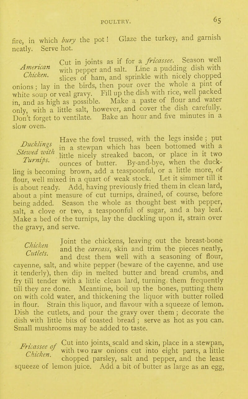 fire, in which bury the pot! Glaze the turkey, and garnish neatly. Serve hot. Cut in joints as if for a fricassee. Season well American pepper and salt. Line a pudding dish with Chicken. slicgs of hamj and sprinkle with nicely chopped onions; lay in the birds, then pour over the whole a pint of white soup or veal gravy. Fill up the dish with rice, well packed in, and as high as possible. Make a paste of flour and water only, with a little salt, however, and cover the dish carefully. Don’t forget to ventilate. Bake an hour and five minutes in a slow oven. Have the fowl trussed, with the legs inside ; put Ducklings in a stewpan which has been bottomed with a Stewed with jittle njceiy streaked bacon, or place in it two Turnips. ounces 0f butter. By-and-bye, when the duck- ling is becoming brown, add a teaspoonful, or a little more, of flour, well mixed in a quart of weak stock. Let it simmer till it is about ready. Add, having previously fried them in clean lard, about a pint measure of cut turnips, drained, of course, before being added. Season the whole as thought best with pepper, salt, a clove or two, a teaspoonful of sugar, and a bay leaf. Make a bed of the turnips, lay the duckling upon it, strain over the gravy, and serve. . Joint the chickens, leaving out the breast-bone rYhf1 and the carcass> sk^n and tr’‘m t^ie Pieces neatly, ^11 e s' and dust them well with a seasoning of flour, cayenne, salt, and white pepper (beware of the cayenne, and use it tenderly), then dip in melted butter and bread crumbs, and fry till tender with a little clean lard, turning, them frequently till they are done. Meantime, boil up the bones, putting them on with cold water, and thickening the liquor with butter rolled in flour. Strain this liquor, and flavour with a squeeze of lemon. Dish the cutlets, and pour the gravy over them ; decorate the dish with little bits of toasted bread ; serve as hot as you can. Small mushrooms may be added to taste. Fri-assee of ^ut *nto j°*nt;s, scald ar>d skin, place in a stewpan, Chicken ^ two raw on^ons cut 'nto eight parts, a little chopped parsley, salt and pepper, and the least squeeze of lemon juice. Add a bit of butter as large as an egg,