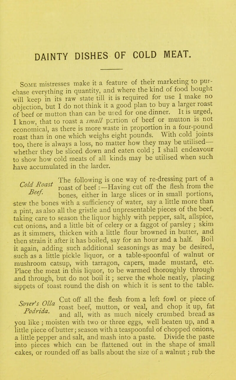 DAINTY DISHES OF COLD MEAT. Some mistresses make it a feature of their marketing to pur- chase everything in quantity, and where the kind of food bought will keep in its raw state till it is required for use I make no objection, but I do not think it a good plan to buy a larger roast of beef or mutton than can be used for one dinner. It is urged, I know, that to roast a small portion of beef or mutton is not economical, as there is more waste in proportion in a four-pound roast than in one which weighs eight pounds. With cold joints too, there is always a loss, no matter how they may be utilised— whether they be sliced down and eaten cold; I shall endeavour to show how cold meats of all kinds may be utilised when such have accumulated in the larder. The following is one way of re-dressing part of a Cold Roast roast 0f beef: —Having cut off the flesh from the Beef- bones, either in large slices or in small portions, •stew the bones with a sufficiency of water, say a little more than a pint, as also all the gristle and unpresentable pieces of the beef, taking care to season the liquor highly with pepper, salt, allspice, cut onions, and a little bit of celery or a faggot of parsley ; skim as it simmers, thicken with a little flour browned in butter, and then strain it after it has boiled, say for an hour and a half. Boil it again, adding such additional seasonings as may be desired, such as a little pickle liquor, or a table-spoonful of walnut or mushroom catsup, with tarragon, capers, made mustard, etc. Place the meat in this liquor, to be warmed thoroughly through .and through, but do not boil it; serve the whole neatly, placing sippets of toast round the dish on which it is sent to the table. r. , n]/ Cut off all the flesh from a left fowl or piece of °p / -j a roast beef, mutton, or veal, and chop it up, fat ri a' and all, with as much nicely crumbed bread as you like ; moisten with two or three eggs, well beaten up, and a little piece of butter; season with a teaspoonful of chopped onions, a little pepper and salt, and mash into a paste. Divide the paste into pieces which can be flattened out in the shape of small cakes, or rounded off as balls about the size of a walnut; rub the