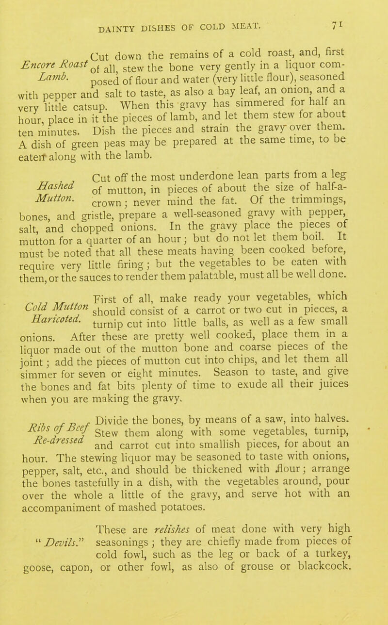 Cut down the remains of a cold roast, and, first Encore Roast q[ al) stew the bone very gently in a liquor com- Lamb‘ posed of flour and water (very little flour), seasoned with pepDer and salt to taste, as also a bay leaf, an onion, and a very little catsup. When this gravy has simmered for half an hour, place in it the pieces of lamb, and let them stew for about ten minutes. Dish the pieces and strain the gravy over them. A dish of green peas may be prepared at the same time, to be eaten along with the lamb. Cut off the most underdone lean parts from a leg Hashed mut(;on) in pieces of about the size of half-a- Mutton. crown. never mind the fat. Of the trimmings, bones, and gristle, prepare a well-seasoned gravy with pepper salt, and chopped onions. In the gravy place the pieces of mutton for a quarter of an hour; but do not let them boil. It must be noted that all these meats having been cooked before, require very little firing ; but the vegetables to be eaten with them, or the sauces to render them palatable, must all be well done. First of all, make ready your vegetables, which Cold Mutton should COnsist of a carrot or two cut in pieces, a Ilancoted. tumip cut int0 iitt]e balls, as well as a few small onions. After these are pretty well cooked, place them in a liquor made out of the mutton bone and coarse pieces of the joint; add the pieces of mutton cut into chips, and let them all simmer for seven or eight minutes. Season to taste, and give the bones and fat bits plenty of time to exude all their juices when you are making the gravy. , Divide the bones, by means of a saw, into halves. pS/ JjCef Stew them along with some vegetables, turnip, Re-dressed and carrot cut int0 smallish pieces, for about an hour. The stewing liquor may be seasoned to taste with onions, pepper, salt, etc., and should be thickened with Hour; arrange the bones tastefully in a dish, with the vegetables around, pour over the whole a little of the gravy, and serve hot with an accompaniment of mashed potatoes. These are relishes of meat done with very high “ Devilsseasonings ; they are chiefly made from pieces of cold fowl, such as the leg or back of a turkey, goose, capon, or other fowl, as also of grouse or blackcock.