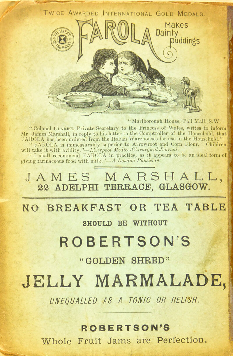 JAMES MARSHALL, 22 ADELPHI TERRACE, GLASGOW. NO BREAKFAST OR TEA TABLE SHOULD BE WITHOUT ROBERTSON’S “GOLDEN SHRED” JELLY MARMALADE, UNEQUALLED AS A TONIC OR RELISH. ***** ■«—»»— —- — A;AMMl Twice Awarded International Gold Medals. MaKes Dainty puddings Nr in A'' “Marlborough House, Pall Mall, S.W. “Colonel Clarke, Private Secretary to the Princess of Wales, writes to inform] Mr James Marshall, in reply to his letter to the Comptroller of the Household, that] FAROLA has been ordered from the Italian Warehouses for use in the Household.” “ FAROLA is immeasurably superior to Arrowroot and Corn Flour. Children! will take it with avidity.”—Liverpool Medico-C'iirurgical Journal. “I shall recommend FAROLA in practice, as it appears to be an ideal form of] giving farinaceous food with milk.”—A London Physician. ROBERTSON’S Whole Fruit Jams are Perfection.