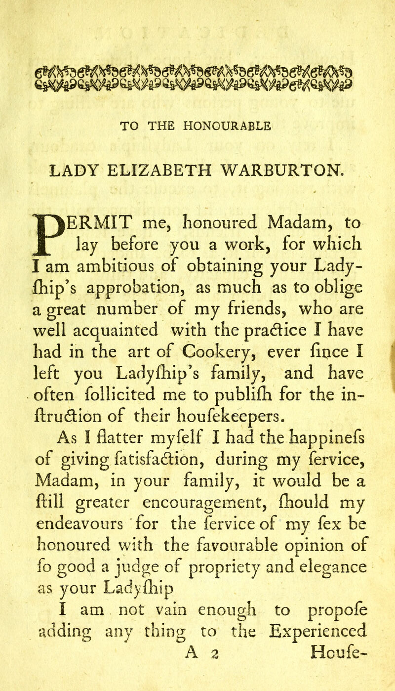 ess^i«g9esWes^)^398ss<)^a^^ess<s^e??^ei^^ TO THE HONOURABLE LADY ELIZABETH WARBURTON. PERMIT me, honoured Madam, to lay before you a work, for which I am ambitious of obtaining your Lady- fhip’s approbation, as much as to oblige a great number of my friends, who are well acquainted with the pradice I have had in the art of Cookery, ever fiijce I left you Ladyfhip’s family, and have often follicited me to publifli for the in- ftrudtion of their houfekeepers. As I flatter myfelf I had the happinefs of giving fatisfa<flion, during my fervice. Madam, in your family, it would be a ftill greater encouragement, flaould my endeavours ' for the fervice of my fex be honoured with the favourable opinion of fo good a judge of propriety and elegance as your Ladyfliip I am not vain enough to propole adding any thing to the Experienced A 2 Hcufe-