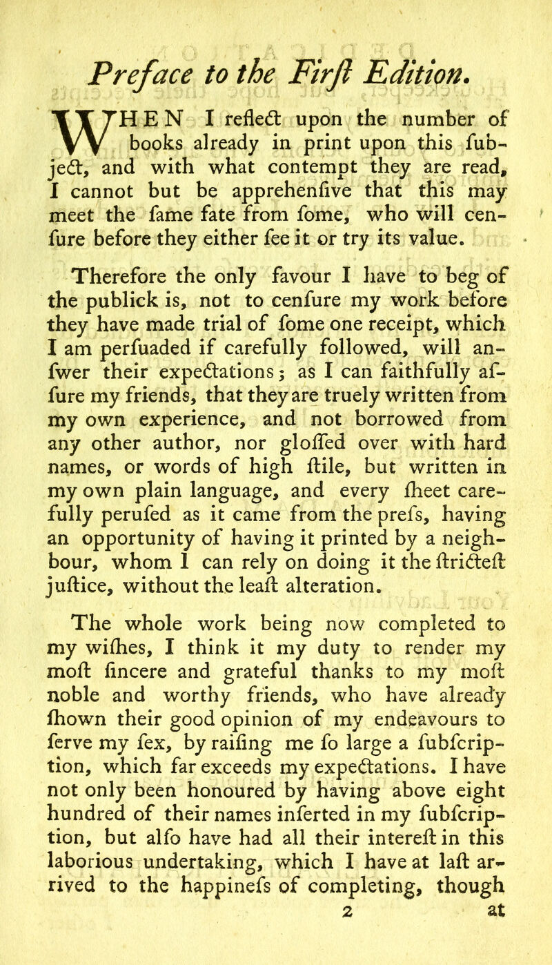 Preface to the Firjl Edition. WHEN I refledt upon the number of books already in print upon this fub- jedl, and with what contempt they are read, I cannot but be apprehenfive that this may meet the fame fate from fome, who will cen- fure before they either fee it or try its value. Therefore the only favour I have to beg of the publick is, not to cenfure my work before they have made trial of fome one receipt, which I am perfuaded if carefully followed, will an- fwer their expeftations; as I can faithfully af- fure my friends, that they are truely written from my own experience, and not borrowed from any other author, nor glolTed over with hard names, or words of high ftile, but written in my own plain language, and every fheet care- fully perufed as it came from the prefs, having an opportunity of having it printed by a neigh- bour, whom 1 can rely on doing it the ftricSeft juftice, without the leaft alteration. The whole work being now completed to my wiflies, I think it my duty to render my moft lincere and grateful thanks to my moft noble and worthy friends, who have already fhown their good opinion of my endeavours to ferve my fex, by raifing me fo large a fubferip- tion, which far exceeds my expectations. I have not only been honoured by having above eight hundred of their names inferted in my fubfcrip- tion, but alfo have had all their intereftin this laborious undertaking, which I have at laft ar<- rived to the happinefs of completing, though 2 at