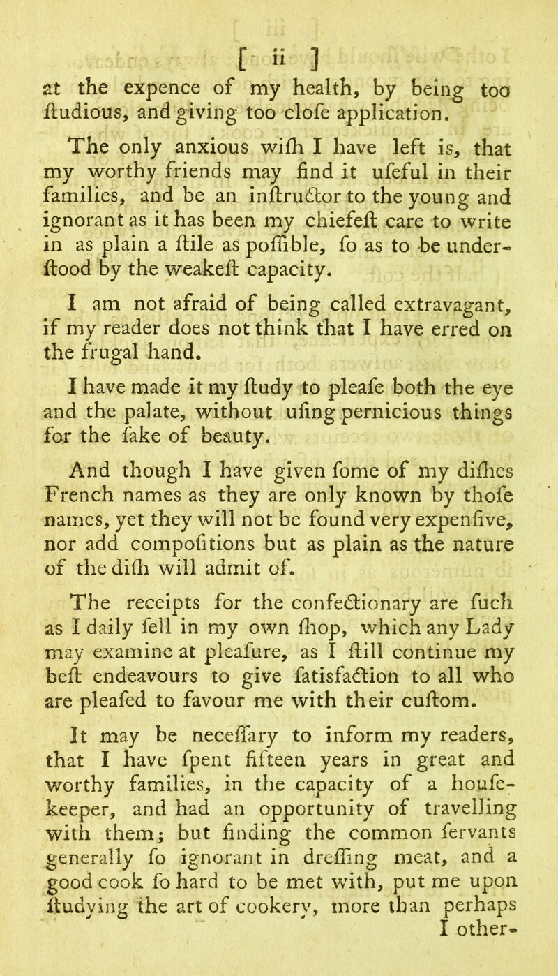 [ H ] at the expence of my health, by being too lludious, and giving too clofe application. The only anxious wifh I have left is, that my worthy friends may find it ufeful in their families, and be an inftrudlor to the young and ignorant as it has been my chiefeft care to write in as plain a ftile as poffible, fo as to be under- flood by the weakefl capacity. I am not afraid of being called extravagant, if my reader does not think that I have erred on the frugal hand. I have made it my fludy to pleafe both the eye and the palate, without ufing pernicious things for the fake of beauty. And though I have given fome of my diflies French names as they are only known by thofe names, yet they will not be found very expenfive, nor add compofitions but as plain as the nature of the difli will admit of. The receipts for the confedlionary are fuch as I daily fell in my own ihop, which any Lady may examine at pleafure, as I ftill continue my beil endeavours to give fatisfaftion to all who are pleafed to favour me with their cuflom. It may be neceffary to inform my readers, that I have fpent fifteen years in great and worthy families, in the capacity of a houfe- keeper, and had an opportunity of travelling with them; but finding the common fervants generally fo ignorant in drefling meat, and a good cook fohard to be met with, put me upon ftudying the art of cookerv, more than perhaps I other-