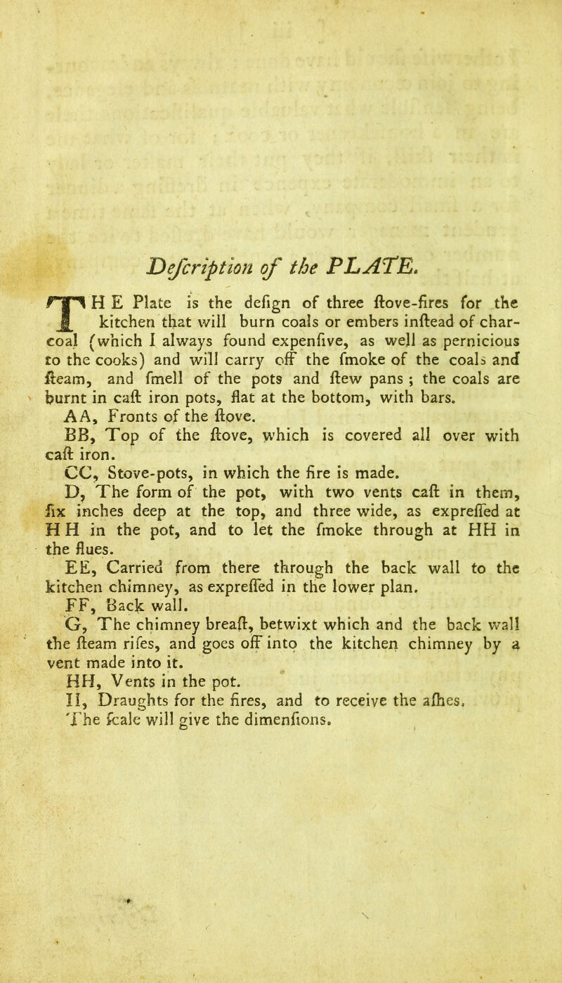 De/cription of the PLATE. TH E Plate is the defign of three ftove-fires for the kitchen that will burn coals or embers inftead of char- coal (which I always found expenfive, as well as pernicious to the cooks) and will carry off the fmoke of the coals anJ fleam, and fmell of the pots and ftew pans ; the coals are burnt in caft iron pots, flat at the bottom, with bars, AA, Fronts of the ftove. BB, Top of the flove, which is covered all over with caft iron. CC, Stove-pots, in which the fire is made. D, The form of the pot, with two vents caft in them, fix inches deep at the top, and three wide, as exprefted at H H in the pot, and to let the fmoke through at HH in the flues. EE, Carried from there through the back wall to the kitchen chimney, as exprefied in the lower plan. FF, Back wall. G, The chimney breaft, betwixt which and the back wall the fteam rifes, and goes oft into the kitchen chimney by a vent made into it. HH, Vents in the pot. II, Draughts for the fires, and to receive the afhes, 'i’he fcale will give the dimenfions.