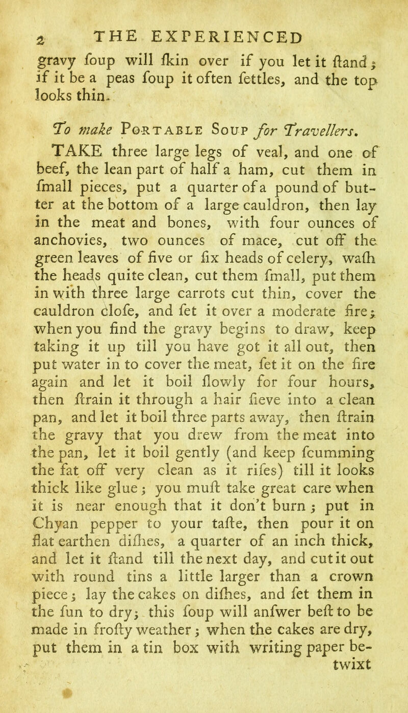 gravy foup will fldn over if you let it ftand | if it be a peas foup it often fettles, and the top looks thin- 1^0 make Portable Soup for Travellers. TAKE three large legs of veal, and one of beef, the lean part of half a ham, cut them in fmall pieces, put a quarter of a pound of but- ter at the bottom of a large cauldron, then lay in the meat and bones, with four ounces of anchovies, two ounces of mace, cut off the green leaves of live or lix heads of celery, wafli the heads quite clean, cut them fmall, put them in with three large carrots cut thin, cover the cauldron dlofe, and fet it over a moderate lire; when you find the gravy begins to draw, keep taking it up till you have got it all out, then put water in to cover the meat, fet it on the fire again and let it boil llowly for four hours, then ferain it through a hair fieve into a clean pan, and let it boil three parts away, then ftrain the gravy that you drew from the meat into the pan, let it boil gently (and keep feumming the fat off very clean as it rifes) till it looks thick like glue; you mull take great care when it is near enough that it don’t burn ; put in Chyan pepper to your tafte, then pour it on flat earthen diflies, a quarter of an inch thick, and let it ftand till the next day, and cut it out with round tins a little larger than a crown piece I lay the cakes on dilhes, and fet them in the fun to dry;-this foup will anfwer beftto be made in frofty weather; when the cakes are dry, put them in a tin box with writing paper be- twixt