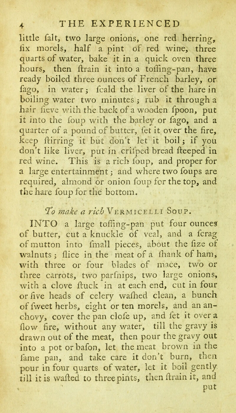 little fait, two large onions, one red herring, fix morels, half a pint of red wine, three quarts of water, bake it in a quick oven three hours, then ftrain it into a toffing-pan, have ready boiled three ounces of French barley, or fago, in water; fcald the liver of the hare in boiling water two minutes ; rub it through a hair fieve v/ith the back of a wooden fpoon, put it into the foup with the barley or fago, and a quarter of a pound of butter, fet it over the fire, keep ftirring it but don’t let it boil ^ if you don’t like liver, put in crifped bread fteeped in red wine. This is a rich foup, and proper for a large entertainment; and where two foups are required, almond or onion foup for the top, and the hare foup for the bottom. To a r/c/5 Vermicelli Sou?. INTO a large toffing-pan put four ounces' of butter, cut a knuckle of veal, and a fcrag of mutton into fmall pieces, about the fize or walnuts^ flice in the meat of a fhank of ham, with three or four blades of mace, two or three carrots, two parfnips, two large onions, with a clove ftuck in at each end, cut in four or five heads of celery waflied clean, a bunch of fweet herbs, eight or ten morels, and an an- chovy, cover the pan clofe up, and fet it over a flow fire, without any water, till the gravy is drawn out of the meat, then pour the gravy out into a pot orbafon, let the meat brown in the fame pan, and take care it don’t burn, then pour in four quarts of water, let it boil gently till it is wafted to threepitits, then ftrain it, and put