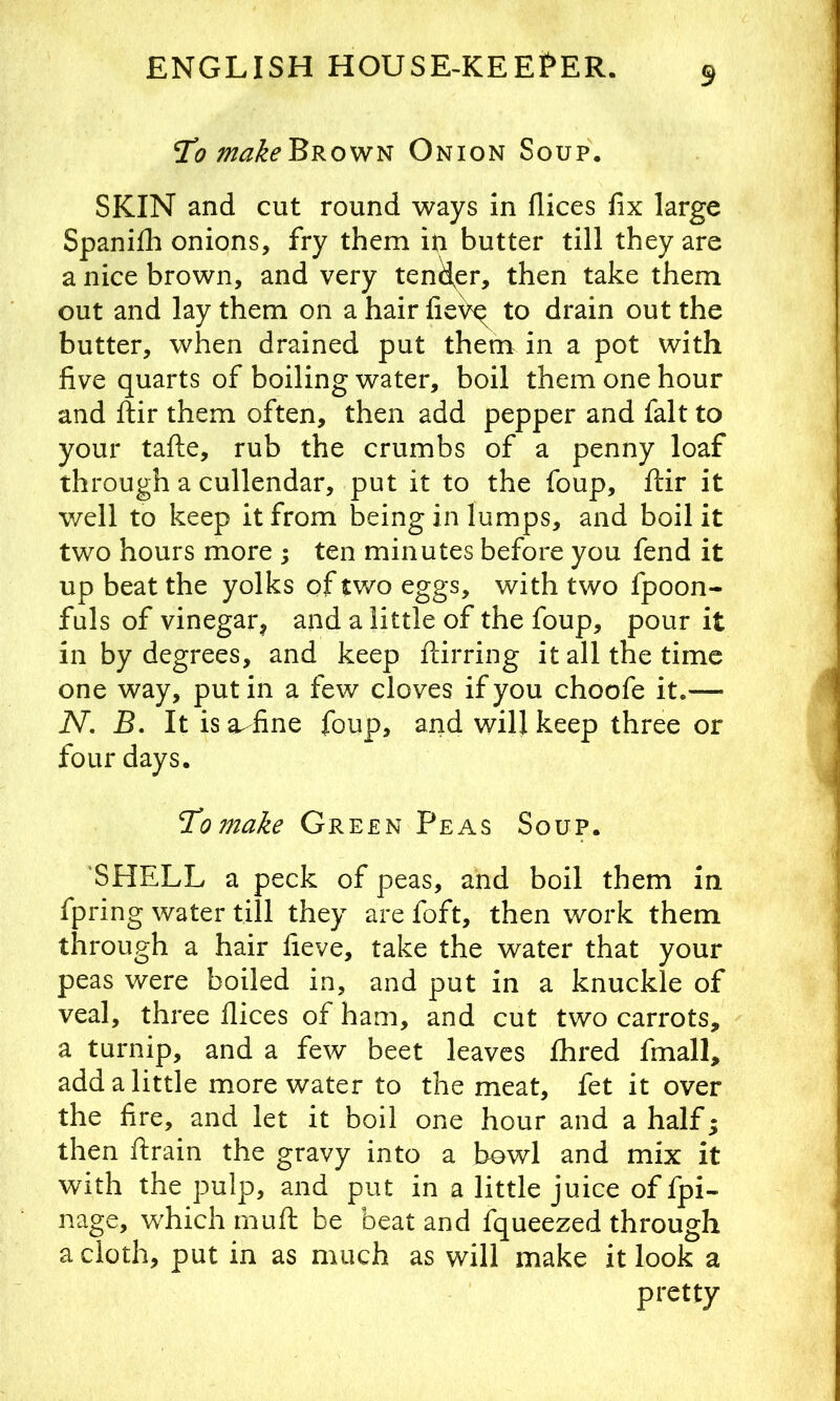 9 To make Browse Onion Soup. SKIN and cut round ways in dices fix large Spanifh onions, fry them in butter till they are a nice brown, and very tender, then take them out and lay them on a hair fie^^ to drain out the butter, when drained put them in a pot with five quarts of boiling water, boil them one hour and ftir them often, then add pepper and fait to your tafte, rub the crumbs of a penny loaf through a cullendar, put it to the foup, ftir it well to keep it from being in lumps, and boil it two hours more ; ten minutes before you fend it up beat the yolks of tv/o eggs, with two fpoon- fuls of vinegar;^ and a little of the foup, pour it in by degrees, and keep ftirring it all the time one way, put in a few cloves if you choofe it.— N, B. It isa-fine foup, and will keep three or four days. To make Green Peas Soup. 'SHELL a peck of peas, and boil them in fpring water till they are foft, then work them through a hair fieve, take the water that your peas were boiled in, and put in a knuckle of veal, three flices of ham, and cut two carrots, a turnip, and a few beet leaves fibred fmall, add a little more water to the meat, fet it over the fire, and let it boil one hour and a half; then ftrain the gravy into a bowl and mix it with the pulp, and put in a little juice of fpi- nage, w'hich rnuft be beat and fqueezed through a doth, put in as much as will make it look a pretty