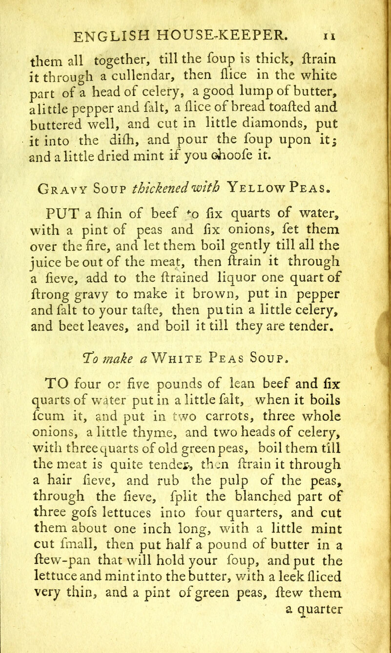 them all together, till the foup is thick, ftrain it through a cullcndar, then flice in the white part of a head of celery, a good lump of butter, alittle pepper and fait, a flice of bread toafted and buttered well, and cut in little diamonds, put it into the diih, and pour the foup upon it; and alittle dried mint if you ohoofe it. Gravy Soup thickened with Yellow Peas. PUT a Ihin of beef ^o fix quarts of water, with a pint of peas and flx onions, fet them over the fire, and let them boil gently till all the juice be out of the meat, then flirain it through a fieve, add to the ftrained liquor one quart of ftrong gravy to make it brown, put in pepper and fait to your tafte, then putin a little celery, and beet leaves, and boil it till they are tender. To make ^ White Peas Soup. TO four or five pounds of lean beef and fix quarts of vrater put in a little fait, when it boils fcum it, and put in two carrots, three whole onions, a little thyme, and two heads of celery, with three quarts of old green peas, boil them till the meat is quite tender*, then ftrain it through a hair fieve, and rub the pulp of the peas, through the fieve, fplit the blanched part of three gofs lettuces into four quarters, and cut them about one inch long, with a little mint cut fmall, then put half a pound of butter in a ftew-pan that wdll hold your foup, and put the lettuce and mint into the butter, v/ith a leek fliced very thin, and a pint of green peas, flew them a quarter