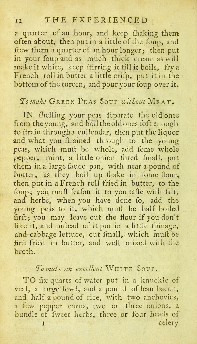 a quarter of an hour, and keep fliaking them often about, then put in a little of the foup, and flew them a quarter of an hour longer^ then put in your foup and as much thick cream as will make it white, keep ftirring it till it boils, fry a French roll in butter a little crifp, put it in the bottom of the tureen, and pour your foup over it. TL0 7nake Green Peas Soup wkhout Meat» IN flielling your peas feparate the old ones from the young, and boil the old ones foft enough to flrain througha cullendar, then put the liquor and what you drained through to the young peas, which muft be whole, add fome whole pepper, mint, a little onion Hired fmall, put them in a large fauce-pan, with near a pound of butter, as they boil up Hiake in fome flour, then put in a French roll fried in butter, to the foup; yoq muft feafon it to you tafte with fait, and herbs; when you have done fo, add the young peis to it, which mufl: be half boiled lirfl:; you may leave out the flour if you don’t like it, and inflead of it put in a little fpinage, and cabbage lettuce, cut fmall, which muft be flrfl; fried in butter, and well mixed with the broth. To 7nake aTt excellent White Soup. TO flx quarts of wcAer put in a knuckle of veal, a large fov/1, and a pound of lean bacon, and half a pound of rice, With two anchovies, a few pepper corns, two or three onions, a bundle of fweet herbs, three or four heads of I celery