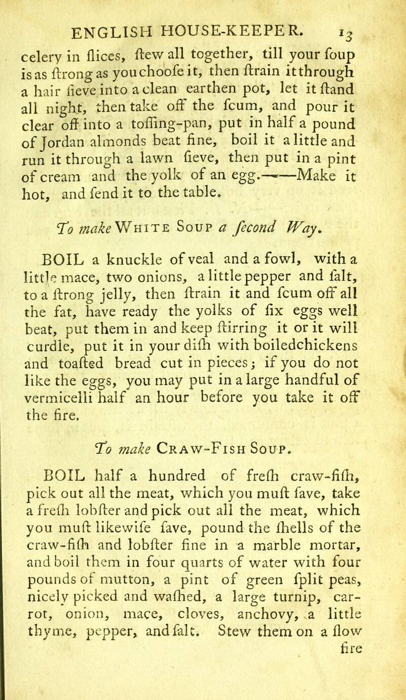 celery in fliccs, flew all together, till your foup is as ftrongas youchoofeit, then ftrain itthrough a hair fieve into a clean earthen pot, let it ftand all night, then take off the fcum, and pour it clear oft into a toffing-pan, put in half a pound of Jordan almonds beat fine, boil it a little and run it through a lawn fieve, then put in a pint of cream and the yolk of an egg.-—^—Make it hot, and fend it to the table. ‘To makeWnirE Soup a fecond Way. BOIL a knuckle of veal and a fowl, with a little mace, two onions, a little pepper and fait, to a ftrong jelly, then ftrain it and fcum off all the fat, have ready the yolks of fix eggs well beat, put them in and keep ftirring it or it will curdle, put it in your difh with boiledchickens and toafted bread cut in pieces; if you do not like the eggs, you may put in a large handful of vermicelli half an hour before you take it off the fire. To ?nake Craw-Fish Soup. BOIL half a hundred of frefti craw-fifti, pick out all the meat, which you muft fave, take a frefli lobfter and pick out all the meat, which you muft likewife fave, pound the ftiells of the craw-fi(h and lobfter fine in a marble mortar, and boil them in four quarts of water with four pounds of mutton, a pint of green fplit peas, nicely picked and waftied, a large turnip, car- rot, onion, mace, cloves, anchovy, va little thyme, pepper, andfalc. Stew them on a flow fire