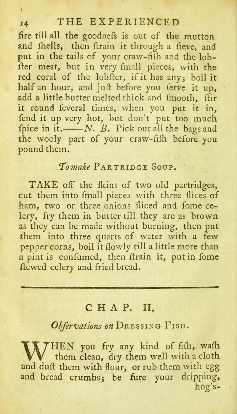 fire till all the goodnefs is out of the mutton and fhells, then ftrain it through a fieve, and put in the tails of your craw-fiih and the lob- iler meat, but in very fmall pieces, with the red coral of the lobfter, if it has any; boil it half an hour, and juft before you ferve it up, add a little butter melted thick and fmooth, ftir it round feveral times, when you put it in, fend it up very hot, but don’t put too much fpice in it. N. B. Pick out all the bags and the wooly part of your craw-fifti before you pound them. .Tomake Partridge Soup. ' TAKE off the Ikins of two old partridges, cut them into fmall pieces v/ith three llices of ham, two or three ^onions diced and fome ce- lery, fry them in butter till they are as brown as they can be made without burning, then put them into three quarts of water with a few pepper corns, boil it flowly till a little more than a pint is confumed, then ftrain it, put in fome ftewed celery and fried bread. CHAP. II. Obfervations Dressing Fish. WHEN you fry any kind of fifti, wafti them clean, dry them well with a cloth and duft them with flour, or rub them with egg and bread crumbs; be fare your dripping, hog’s-
