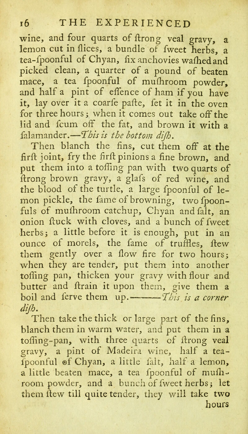 wine, and four quarts of ftrong veal gravy, a lemon cut in dices, a bundle of fweet herbs, a tea-fpoonful of Chyan, fix anchovies wafhed and picked clean, a quarter of a pound of beaten mace, a tea fpoonful of mufhroom powder, and half a pint of effence of ham if you have it, lay over it a coarfe pafte, fet it in the oven for three hours; when it comes out take off the lid and fcum off the fat, and brown it with a falamander.—the bottom dijh. Then blanch the fins, cut them off at the firft joint, fry the firft pinions a fine brown, and put them into a toffing pan with two quarts of ftrong brown gravy, a glafs of red wine, and the blood of the turtle, a large fpoonful of le- mon pickle, the fame of browning, tv/ofpoon- fuls of mufhroom catchup, Chyan and fait, an onion ftuck with cloves, and a bunch of fweet herbs; a little before it is enough, put in an ounce of morels, the fame of truffles, fliew them gently over a flow fire for two hours; when they are tender, put them into another toffing pan, thicken your gravy with flour and butter and ftrain it upon them, give them a boil and ferve them up.——This is a corner dijh. Then take the thick or large part of the fins, blanch them in warm water, and put them in a toffing-pan, with three quarts of flrong veal gravy, a pint of Madeira wine, half a tea- fpoonful ©f Chyan, a little fait, half a lemon, a little beaten mace, a tea fpoonful of mufli^ room powder, and a bunch of fweet herbs; let them flew till quite tender, they v/ill take two hours