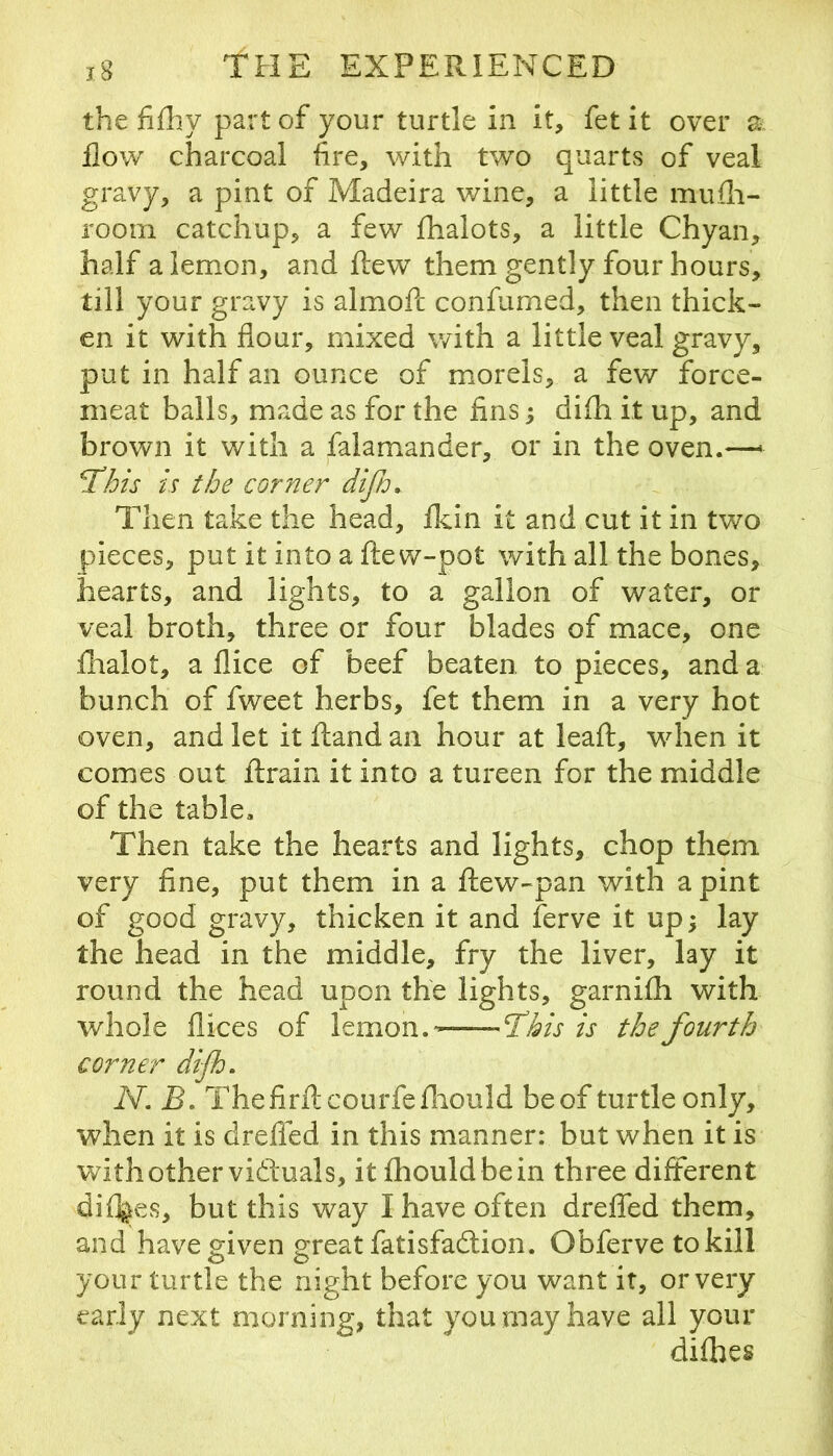 the fifhy part of your turtle in it, fet it over a flow charcoal fire, with two quarts of veal gravy, a pint of Madeira wine, a little mufli- rooin catchup, a few fhalots, a little Chyan, half a lemon, and flew them gently four hours, till your gravy is almofc confurned, then thick- en it with flour, mixed with a little veal gravy, put in half an ounce of miorels, a few force- meat balls, made as for the fins; difh it up, and brown it with a falam^ander, or in the oven.—> TMs is the corner difi. Then take the head, flcin it and cut it in two pieces, put it into a ftew-pot with all the bones, hearts, and lights, to a gallon of water, or veal broth, three or four blades of mace, one fhalot, a flice of beef beaten to pieces, and a bunch of fweet herbs, fet them in a very hot oven, and let itftandan hour at leaft, when it comes out ftrain it into a tureen for the middle of the table. Then take the hearts and lights, chop them very fine, put them in a ilew-pan with a pint of good gravy, thicken it and ferve it up; lay the head in the middle, fry the liver, lay it round the head upon the lights, garnifh with whole flices of lemon.- -T'kis is the fourth corner difh, N. B, Thefirilcourfefliould beof turtle only, when it is dreffed in this manner: but when it is withother vidluals, it fliouldbein three different di%ves, but this way I have often dreffed them, and have mven grreat fatisfadtion. Obferve to kill your turtle the night before you v/ant it, or very early next morning, that you may have all your difhes