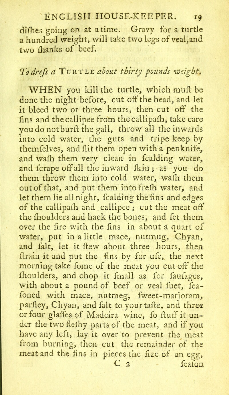 dirties going on at a time. Gravy for a turtle a hundred weight, will take two legs of veal,and tv/o flianks of beef* 71 drefs a Turtle about thirty pounds weights WHEN you kill the turtle, which murt: be done the night before, cut off the head, and let it bleed two or three hours, then cut oft the fins and thecallipee from thecallipafh, take care you do notburft the gall, throw all the inwards into cold water, the guts and tripe keep by themfelves, and flit them open with a penknife, and wafli them very clean in fcalding v/ater, and fcrape off all the inward ikin j as you do them throw them into cold water, wafh them out of that, and put them into frefli water, and let them lie all night, fcalding the fins and edges of the callipafh and callipee ^ cut the meat off the ihoulders and hack the bones, and fet them over the fire with the fins in about a quart of water, put in a little mace, nutmug, Chyan, and fait, let it flew about three hours, then llrain it and put the fins by for ufe, the next morning take fome of the meat you cut off the ihoulders, and chop it fmall as for faufages, with about a pound of beef or veal fuet, fea- foned with mace, nutmeg, fweet-marjoram, parfley, Chyan, and fait to your tafte, and three or four glaffes of Madeira v/ine, fo ftufF it un- der the two flefhy parts of the meat, and if you have any left, lay it over to prevent the meat from burning, then cut the remainder of the meat and the fins in pieces the nze of an egg, C 2 feafoix