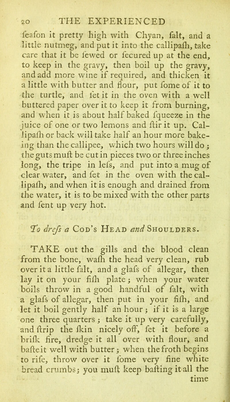 feafon it pretty high with Chyan, fait, and a little nutmeg, and put it into the callipaih, take care that it be fewed or fecured up at the end, to keep in the gravy, then boil up the gravy, and add more wine if required, and thicken it a little with butter and flour, put fome of it to the turtle, and fet it in the oven with a well buttered paper over it to keep it from burning, and when it is about half baked fqueeze in the juice of one or two lemons and ftir it up. Cal- iipafli or back will take half an hour more bake- ing than the callipee, wdiich two hours will do ; the guts muft be cut in pieces two or three inches long, the tripe in lefs, and put into a mug of clear water, and fet in the oven with the cal- lipafh, and when it is enough and drained from the water, it is to be mixed with the other parts and fent up very hot. To drefs a Cod’s Head and Shoulders. TAKE out the gills and the blood clean from the bone, wafh the head very clean, rub over it a little fait, and a glafs of allegar, then lay it on your fifli plate; when your water boils throw in a good handful of fait, with a glafs of allegar, then put in your fifli, and let it boil gently half an hour; if it is a large one three quarters; take it up very carefully, and ftrip the Ikin nicely off, fet it before a briflc fire, dredge it all over with flour, and bade it well with butter; when the froth begins to rife, throw over it fome very fine white bread crumbs; you muft keep bailing it all the time