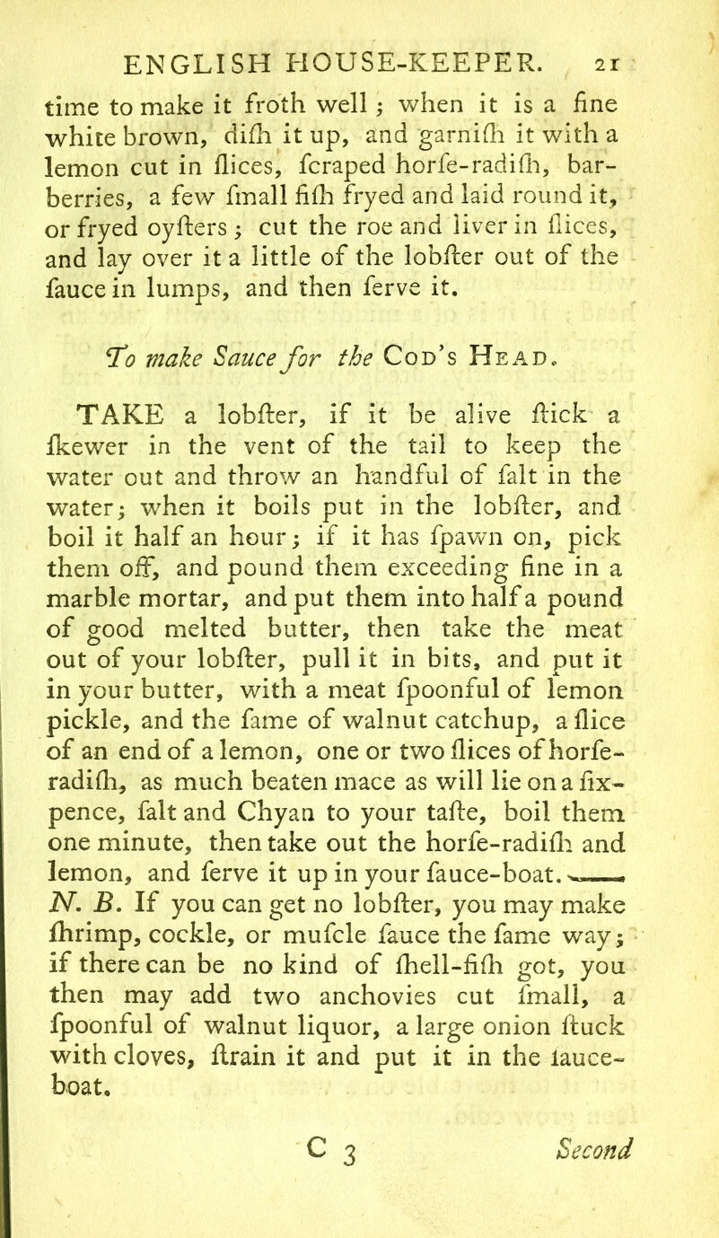 time to make it froth well; when it is a fine white brown, ciifh it up, and garnifli it with a lemon cut in llices, fcraped horfe-radifli, bar- berries, a few fmall fife fryed and laid round it, or fryed oyfters ; cut the roe and liver in fiices, and lay over it a little of the lobfter out of the faucein lumps, and then ferve it. make Sauce for the Cod’s Head. TAKE a lobfter, if it be alive ftick a fkewer in the vent of the tail to keep the water out and throw an handful of fait in the water; when it boils put in the lobfter, and boil it half an hour; if it has fpawn on, pick them off, and pound them exceeding fine in a marble mortar, and put them into half a pound of good melted butter, then take the meat out of your lobfter, pull it in bits, and put it in your butter, with a meat fpoonful of lemon pickle, and the fame of walnut catchup, aflice of an end of a lemon, one or twoflices ofhorfe- radife, as much beaten mace as will lie on a fix- pence, fait and Chyan to your tafte, boil them one minute, then take out the horfe-radifla and lemon, and ferve it up in your fauce-boat. iV. If you can get no lobfter, you may make fhrimp, cockle, or mufcle fauce the fame way; if there can be no kind of feell-fife got, you then may add two anchovies cut fmall, a fpoonful of walnut liquor, a large onion ftuck with cloves, ftrain it and put it in the lauce- hoat. C 3 Second