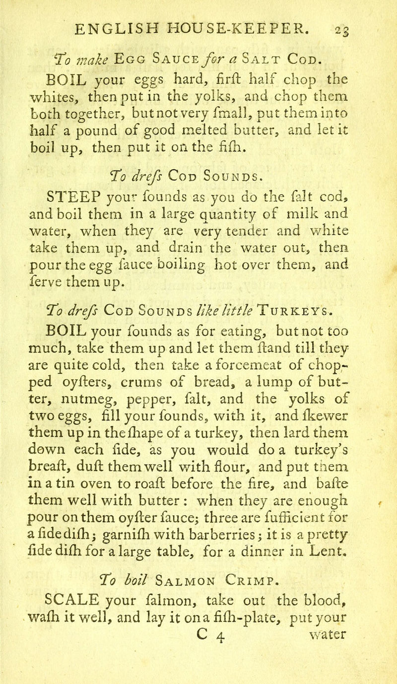 To make Egg SAUCE^/^r a Salt Cod. BOIL your eggs hard, firft half chop the whites, then put in the yolks, and chop them both together, but not very fmail, put them into half a pound of good melted butter, and let it boil up, then put it on the iifh. To drefs Cod Sounds. STEEP your founds as you do the fait cod^ and boil them in a large quantity of milk and water, when they are very tender and white take them up, and drain the water out, then pour the egg fauce boiling hot over them, and ferve them up. To drefs Cod Sounds like Utile Turkeys. BOIL your founds as for eating, but not too much, take them up and let them Hand till they are quite cold, then take a forcemeat of chop- ped oyfters, crums of bread, a lump of but- ter, nutmeg, pepper, fait, and the yolks of two eggs, fill your founds, Vv^ith it, and flcewer them up in thefhape of a turkey, then lard them down each fide, as you would do a turkey’s breaft, duft them well with flour, and put them in a tin oven to roaft before the fire, and bafte them well with butter : wEen they are enough pour on them oyfter fauce; three are fufficient for a fidedifh; garnifh with barberries; it is a pretty fide difh for a large table, for a dinner in Lent, To boil Salmon Crimp. SCALE your falmon, take out the blood, wafh it well, and lay it on a fifli-plate, put your C 4 w^ater