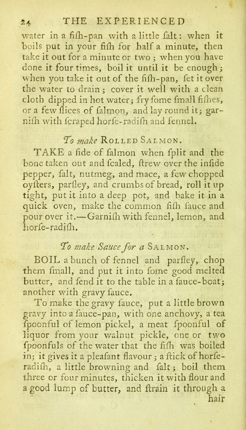 water in a fi£h-pan with a little fait: when it hoils put in your fifh for half a minute, then take it out for a minute or two ; when you have done it four times, boil it until it be enough; when you take it out of the f fh-pan, fet it over the water to drain; cover it well with a clean cloth dipped in hot water; fry fome fmall fidies, ora few dices of falmon, and lay round it; gar- niih with fcraped horfe-radifn and fennel. To 7nake Rolled Salmon, TAKE a fide of falmon when fplit and the bone taken out and fcaled, ftrev/ over the infide pepper, fait, nutmeg, and mace, a few chopped oyfters, parfley, and crumbs of bread, roll it up tight, put it into a deep pot, and hake it in a quick oven, make the common iifh fauce and pour over it.—Garnifh with fennel, lemon, and Iiorfe-radifli, To make Sauce for a Salmon. BOIL a bunch of fennel and parfley, chop them fmall, and put it into fome good melted butter, and fend it to the table in a fauce-boat; another wdth gravy fauce. To make the gravy fauce, put a little brown gravy into a fauce-pan, with one anchovy, a tea fpoonful of lemon pickel, a meat fpoonful of liquor from your walnut pickle, one or twm fpoonfuls of the water that the fifh v/as boiled in; it gives it a pleafant flavour; a ftick of horfe- radifh, a little browning and fait; boil them three or four minutes, thicken it with flour and a good lump of butter, and ftrain it through a