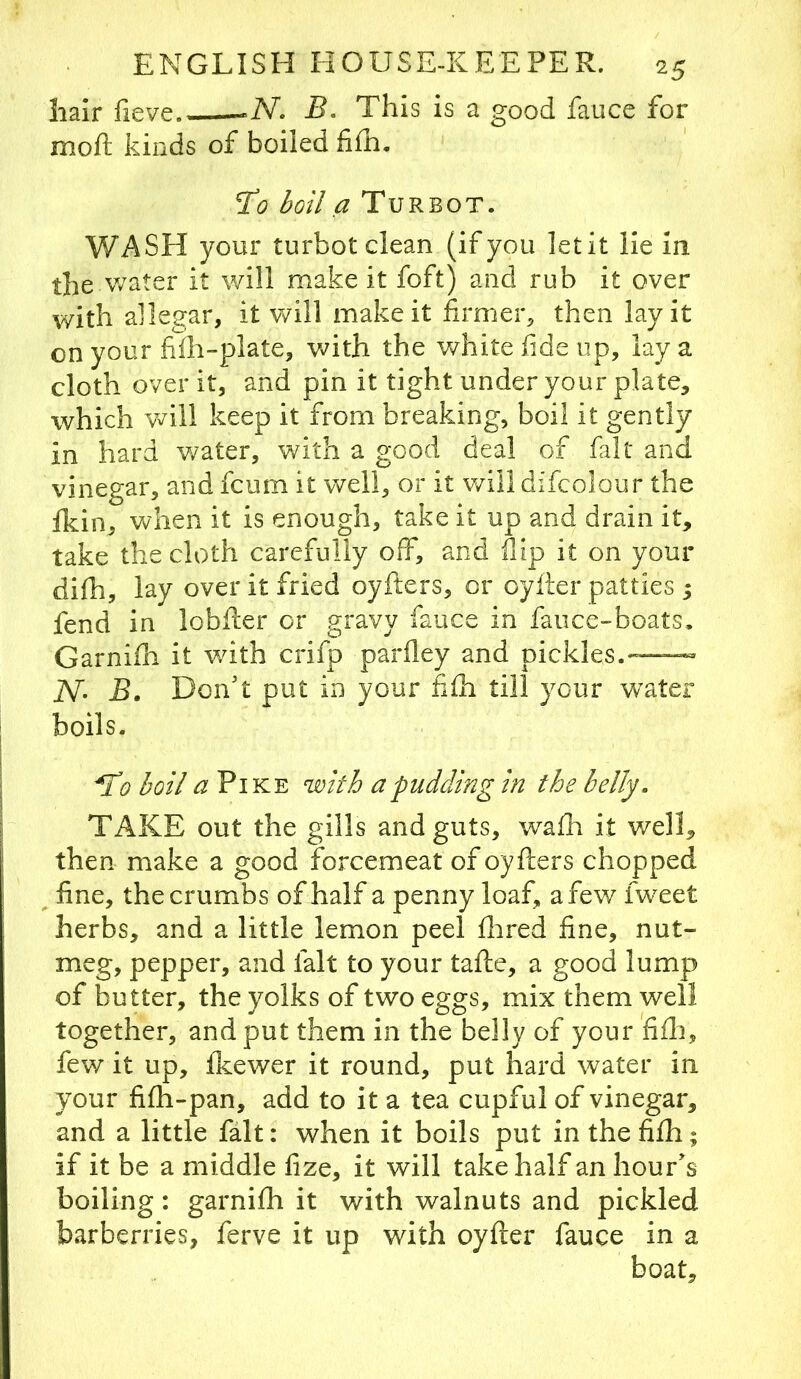 Iiair fieve -N. B. This is a good fauce for moft kinds of boiled fifh. ’To boil a Turbot. WASH your turbot clean (if you let it lie In the v/ater it will make it foft) and rub it over with allegar, it v/ill make it firmer^ then lay it on your fiih-plate, with the white fide up, lay a cloth over it, and pin it tight under your plate, which will keep it from breaking, boil it gently in hard water, with a good deal of fiilt and vinegar, and fcum it well, or it will difcolour the fkin, when it is enough, take it up and drain it, take the cloth carefully off, and flip it on your difih, lay over it fried oyfters, or oyfter patties ; fend in lobller or gravy fauce in faiice-boats. Garnifh it with crifp parfley and pickles.—™ N- B. Don't put in your fifli till your w^ater boils. T0 boil ^ Pike with a pudding in the belly. TAKE out the gills and guts, wafh it well, then make a good forcemeat of oyflers chopped fine, the crumbs of half a penny loaf, a few fwxet herbs, and a little lemon peel flired fine, nut- meg, pepper, and fait to your tafte, a good lump of butter, the yolks of two eggs, mix them well together, and put them in the belly of your fifli, few it up, Ikewer it round, put hard water in your fifh-pan, add to it a tea cupful of vinegar, and a little fait: when it boils put in the fifh; if it be a middle fize, it will take half an hour's boiling: garnifh it with walnuts and pickled barberries, ferve it up with oyfter fauce in a boat.