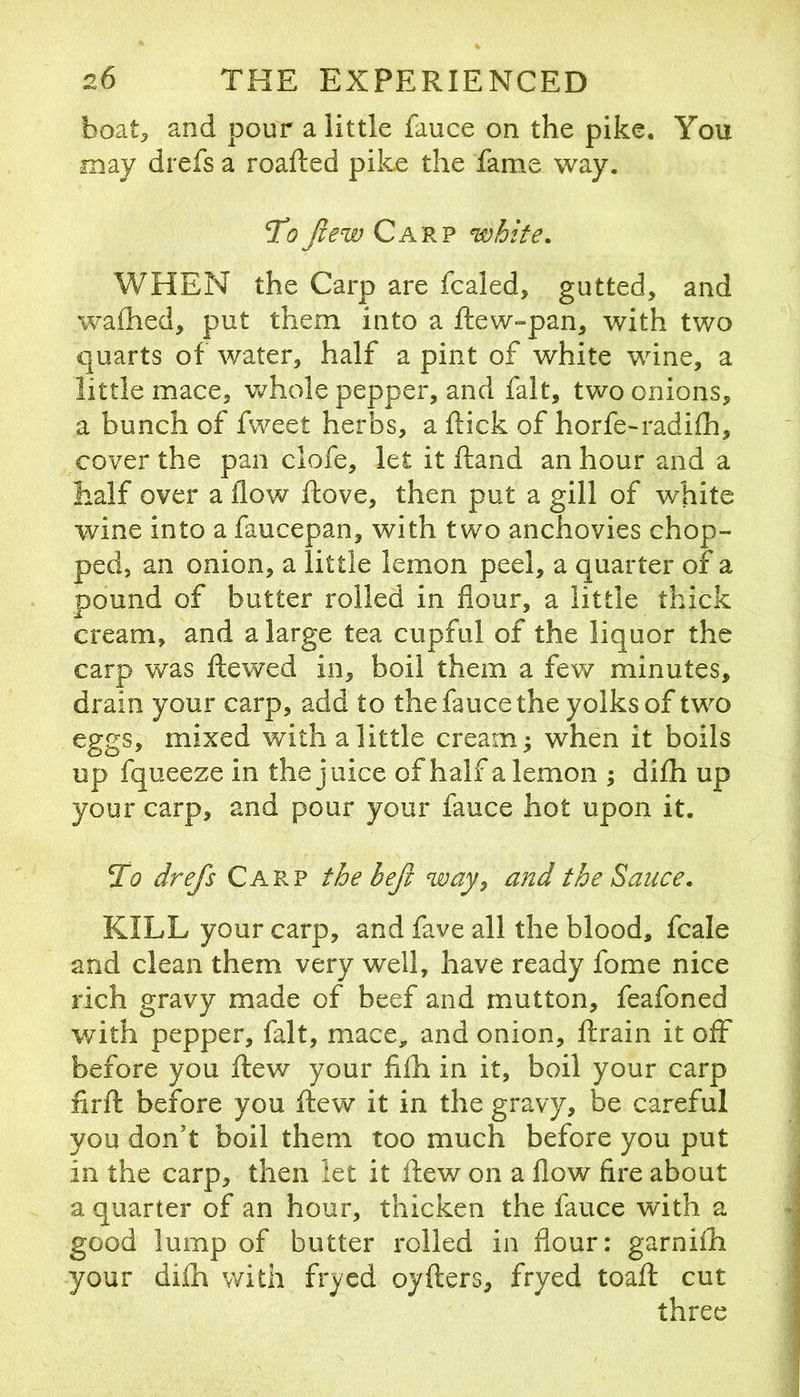 boat^ and pour a little fauce on the pike. You may drefs a roafted pike the fame way. 'To Jiew Carp white. WHEN the Carp are fcaled, gutted, and waihed, put them into a fteW“pan, with two quarts of water, half a pint of white wine, a little mace, Vv^hole pepper, and fait, two onions, a bunch of fweet herbs, a flick of horfe-radifli, cover the pan clofe, let it fland an hour and a half over a flow ftove, then put a gill of white wine into a faucepan, with two anchovies chop- ped, an onion, a little lemon peel, a quarter of a pound of butter rolled in flour, a little thick cream, and a large tea cupful of the liquor the carp was ftewed in, boil them a few minutes, drain your carp, add to the fauce the yolks of two eggs, mixed with a little creamy when it boils up fqueeze in the juice of half a lemon ; di£h up your carp, and pour your fauce hot upon it. To drefs Carp the befi way, and the Sauce. KILL your carp, and fave all the blood, fcale and clean them very well, have ready fome nice rich gravy made of beef and mutton, feafoned with pepper, fait, mace, and onion, ftrain it off before you flew your filh in it, boil your carp firft before you flew it in the gravy, be careful you don’t boil them too much before you put in the carp, then let it flew on a flow fire about a quarter of an hour, thicken the fauce with a good lump of butter rolled in flour: garniih your dilh with fryed oyfters, fryed toaft cut three