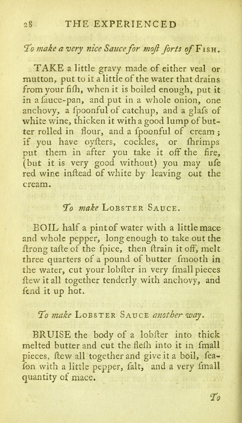 T^o make a very nice Saucefor mofi forts of Fish, TAKE a little gravy made of either veal or mutton, put to it a little of the water that drains from your fifh, when it is boiled enough, put it in a fauce-pan, and put in a whole onion, one anchovy, a fpoonful of catchup, and a glafs of white wine, thicken it with a good lump of but- ter rolled in flour, and a fpoonful of cream; if you have oyfters, cockles, or iTirimps put them in after you take it off the fire, (but it is very good without) you may ufe red wine inftead of white by leaving out the cream. ^0 make Lobster Sauce. r BOIL half a pint of water with a little mace and whole pepper, long enough to take out the ilrong tafte of the fpice, then ftrain it off, melt three quarters of a pound of butter fmooth in the water, cut your lobfter in very fmall pieces flew it all together tenderly with anchovy, and fend it up hot. 51? make Lobster Sauce another way. BRUISE the body of a lobfler into thick melted butter and cut the flefh into it in fmall pieces, flew all together and give it a boil, fea- fon with a little pepper, fait, and a very fmall quantity of mace.