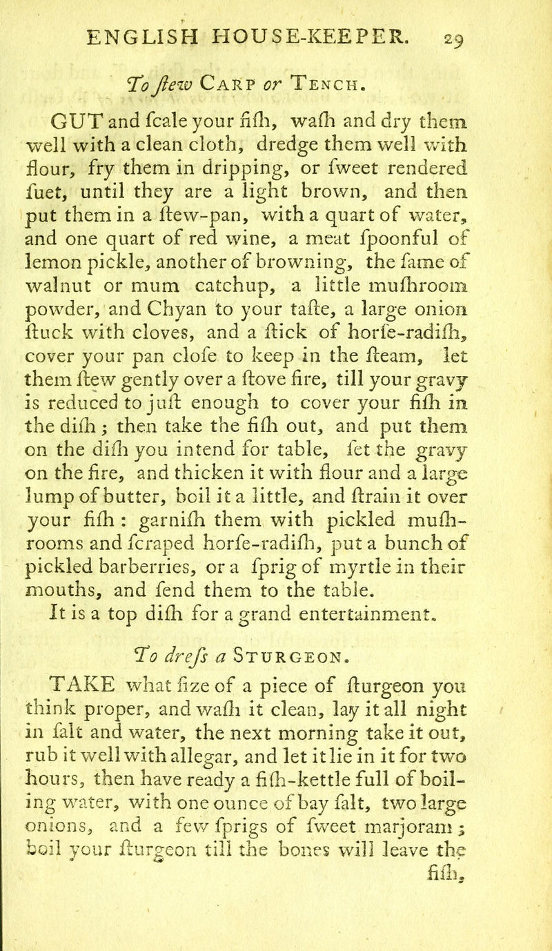 ToJlew Carp or Tench. GUT and fcale your nfli, wafli and dry them well with a clean cloth, dredge them well with flour, fry them in dripping, or fweet rendered fuet, until they are a light brown, and then put them in a ftew-pan, with a quart of water, and one quart of red wine, a meat fpoonful of lemon pickle, another of browning, the fame of walnut or mum catchup, a little mufhroom powder, and Chyan to your tafte, a large onion ftuck with cloves, and a flick of horfe-radifli, cover your pan clofe to keep in the fleam, let them flew gently over a flove fire, till your gravj is reduced to jufl enough to cover your fifh in the difii; then take the fifli out, and put them on the difii you intend for table, fet the gravy on the fire, and thicken it with flour and a large lump of butter, boil it a little, and flrain it over your fifh : garnifii them with pickled mufii- rooms and fcraped horfe-radifh, put a bunch of pickled barberries, or a fprig of myrtle in their mouths, and fend them to the table. It is a top difh for a grand entertainment. To drefs a Sturgeon. TAKE whatfizeof a piece of flurgeon you think proper, andwafii it clean, lay it all night in fait and water, the next morning take it out, rub it well vAth allegar, and let it lie in it for two hours, then have ready a fifh-kettle full of boil- ing water, with one ounce of bay fait, two large onions, and a few fprigs of fweet marjoram ; boil your flurgeon till the bones will leave the fiiln