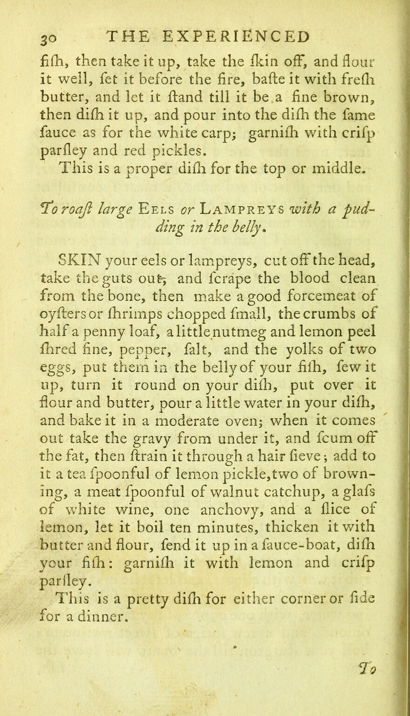 filli, then take it up, take the Ikin ofF, and flour it well, fet it before the fire, bafte it with frefli butter, and let it ftand till it be a fine brown, then difh it up, and pour into the difh the fame fauce as for the white carp; garnifh with crifp parfley and red pickles. This is a proper difli for the top or middle, ^oroajl large Eels or Lampreys with a pud-- ding in the belly. SKIN your eels or lampreys, cut off the head, take the guts out»; and fcrape the blood clean from the bone, then make a good forcemeat of oyftersor fhrimps chopped fmall, the crumbs of half a penny loaf, a little nutmeg and lemon peel fhred fine, pepper, fait, and the yolks of two eggs, put them in the belly of your filh, few it up, turn it round on your difh, put over it flour and butter, pour a little water in your difh, and bake it in a moderate oven; when it comes out take the gravy from under it, and fcum off the fat, then ftrain it through a hair fieve; add to it a tea fpoonful of lemon pickle,two of brown- ing, a meat fpoonful of walnut catchup, a glafs of white wine, one anchovy, and a flice of lemon, let it boil ten minutes, thicken it with butter and flour, fend it up in a fauce-boat, difh your fifh: garnifh it with lemon and crifp is a pretty difh for either corner or fide for a dinner. parfley, This