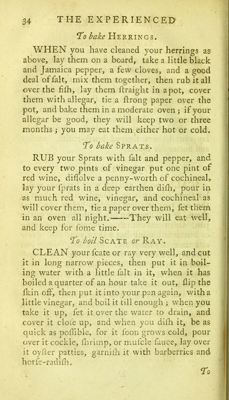 To bake Herrings. WHEN you have cleaned your herrings as- above, lay them on a board, take a little black and Jamaica pepper, a few cloves, and a good deal of fait, mix them together, then rub it all over the fifh, lay them ftraight in a pot, cover them with allegar, tie a ftrong paper over the pot, and bake them in a moderate oven ^ if your allegar be good, they will keep two or three months; you may eat them either hot or cold. To bake Sprats. RUB your Sprats with fait and pepper, and to every two pints of vinegar put one pint of red wine, diffolve a penny-worth of cochineal,, lay your fprats in a deep earthen difh, pour in as much red wine, vinegar, and cochineal as will cover them, tie a paper over them, fet them in an oven all night.—They will eat well^ and keep for fome time. To boil ScATE or Ray. CLEAN your fcate or ray very well, and cut it in long narrow pieces, then put it in boil- ing water with a little fait in it, when it has boiled a quarter of an hour take it out, flip the Ikin off, then put it into your pan again, v/itha little vinegar, and boil it till enough ; when you take it up, fet it over the v/ater to drain, and cover it ciofe up, and when you diih it, be as quick as pofllble, for it foon grows cold, pour over it cockle, fiirimp, or mufcle fauce, lay over it oyiier patties, garniih it with barberries and hcrfe-radifii. To