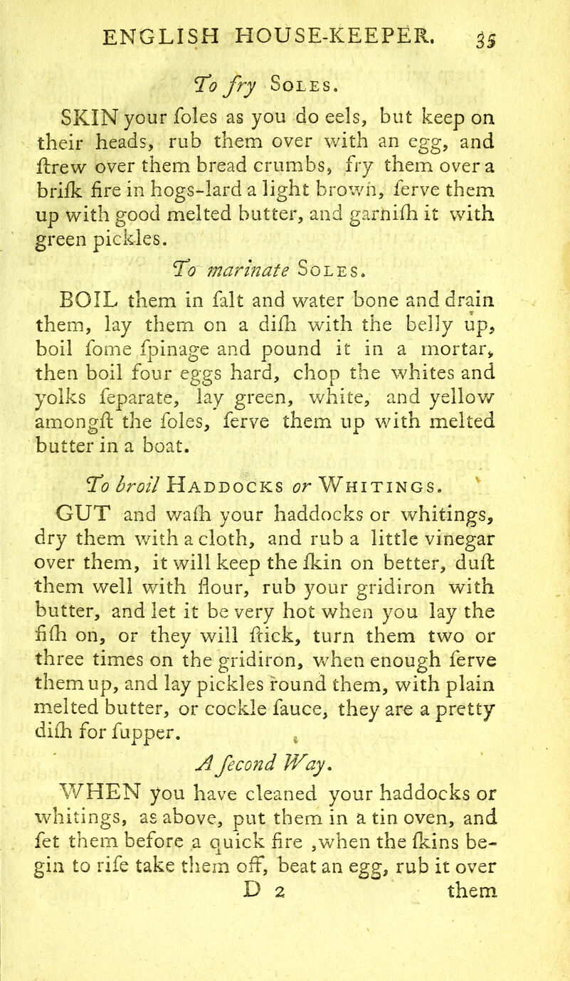 '\to fry Soles. SKIN your foies as you do eels, but keep on their heads, rub them over with an egg, and ftrew over them bread crumbs, fry them over a briik fire in hogs-lard a light brown, ferve them up with good melted butter, and garnifh it with green pickles. To marinate Soles. BOIL them in fait and water bone and drain them, lay them on a di£h with the belly up, boil fome fpinage and pound it in a mortar^ then boil four eggs hard, chop the whites and yolks feparate, lay green, white, and yellow amongft the foies, ferve them up with melted butter in a boat. To Haddocks or Whitings. GUT and v/afh your haddocks or whitings, dry them with a cloth, and rub a little vinegar over them, it will keep the fkin on better, duffc them well with flour, rub your gridiron with butter, and let it be very hot when you lay the fi(h on, or they will fdek, turn them two or three times on the gridiron, w^hen enough ferve them up, and lay pickles found them, with plain melted butter, or cockle fauce, they are a pretty diih for fupper. ^ Afecond Way. WHEN you have cleaned your haddocks or whitings, as above, put them in a tin oven, and fet them before a quick fire ,vv^hen the fleins be- gin to rife take them off, beat an egg, rub it over D 2 them