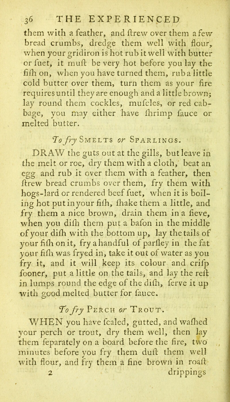 them with a feather, and ftrew over them a few bread crumbs, dredge them well v/ith flour, v/hen your gridiron is hot rub it well with butter or fuet, it niuft be very hot before you lay the fiih on, when you have turned them, rub a little cold butter over them, turn them as your fire requires until they are enough and a little brown; lay round them cockles, mufcles, or red cab- bage, you may either have flirimp fauce or melted butter. ToJry Smelts or Sparlings. DRAW the guts out at the gills, but leave in the melt or roe, dry them with a cloth, beat an egg and rub it over them with a feather, then ftrew bread crumbs over them, fry them with hogs-lard or rendered beef fuet, when it is boil- ing hot put inyour fi£h, fliake them a little, and fry them a nice brown, drain them in a fieve, when you difii them put a bafon in the middle of your difh with the bottom up, lay the tails of your fifli on it, fry a handful of parfley in the fat your fifii was fryed in, take it out of water as you fry it, and it will keep its colour and crifp fooner, put a little on the tails, and lay the reft in lumps round the edge of the difii, ferve it up with good melted butter for fauce. To fry Perch or Trout. WHEN you have fcaled, gutted, and wafiied your perch or trout, dry them well, then lay them feparately on a board before the fire, tw^o minutes before you fry them duft them well with flour, and fry them a fine brown in roafi* 2 drippings