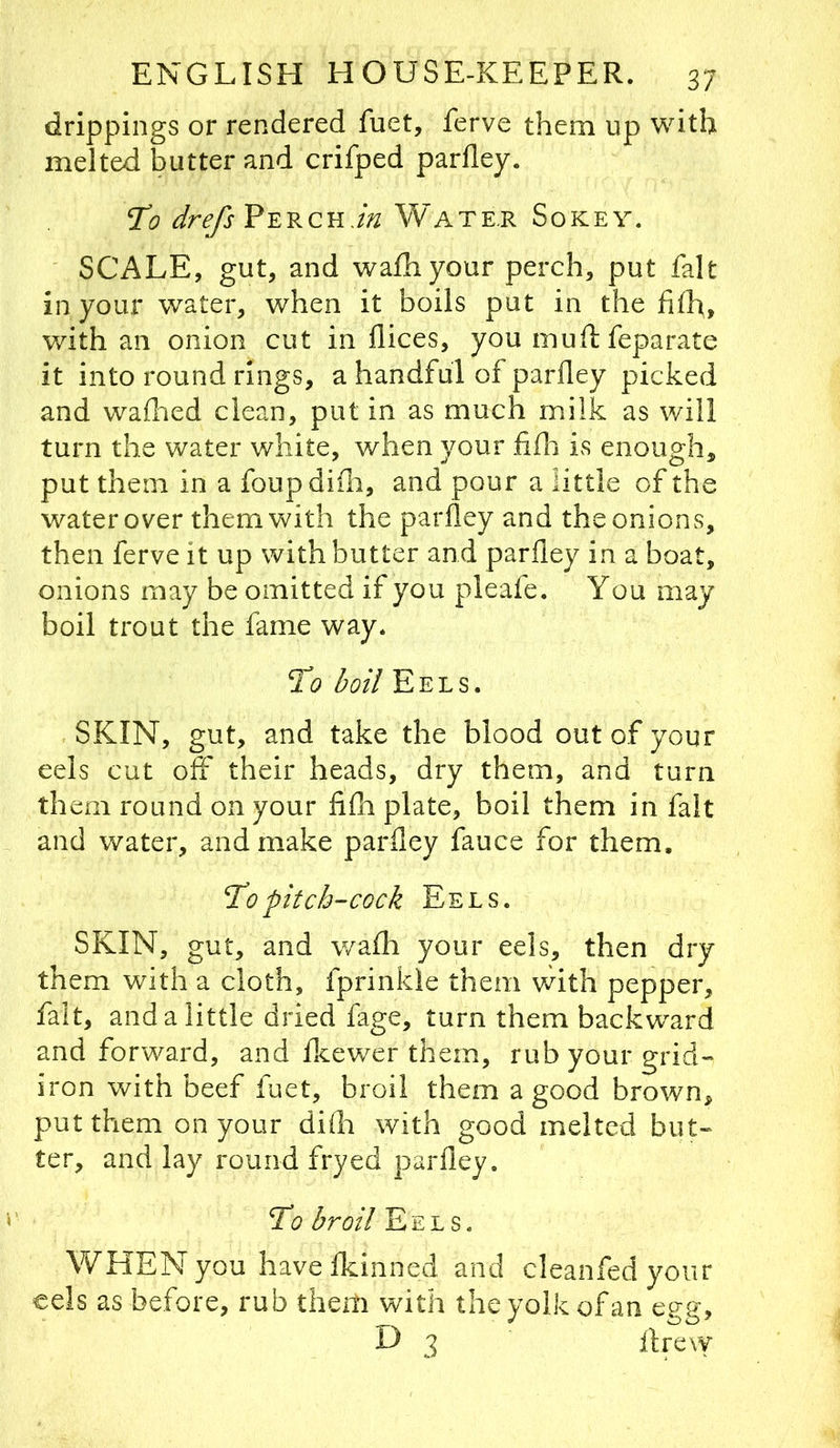drippings or rendered fuet, ferve them up with melted butter and crifped parfley. To drefs Perch.Water Sokey. ' SCALE, gut, and wafhyour perch, put fait in your water, when it boils put in the filh, with an onion cut in dices, you muftfeparate it into round rings, a handful of parfley picked and waflied clean, put in as much milk as will turn the water white, when your iifn is enough, put them in a foupdiili, and pour a little of the water over them with the parfley and the onions, then ferve it up with butter and parfley in a boat, onions may be omitted if you pleafe. You may boil trout the fame way. To boil Eels. SKIN, gut, and take the blood out of your eels cut off their heads, dry them, and turn them round on your fifli plate, boil them in fait and water, and make parfley fauce for them. To pitch-cock Eels. SKIN, gut, and wafli your eels, then dry them with a cloth, fprinkle them with pepper, fait, and a little dried fage, turn them backward and forward, and fkewer them, rub your grid-* iron with beef fuet, broil them a good brown, put them on your difla with good melted but« ter, and lay round fryed parfley. To broil Eels. WHEN you havefkinned and cleanfed your cels as before, rub them with the yolk of an egg, D 3 ftrew