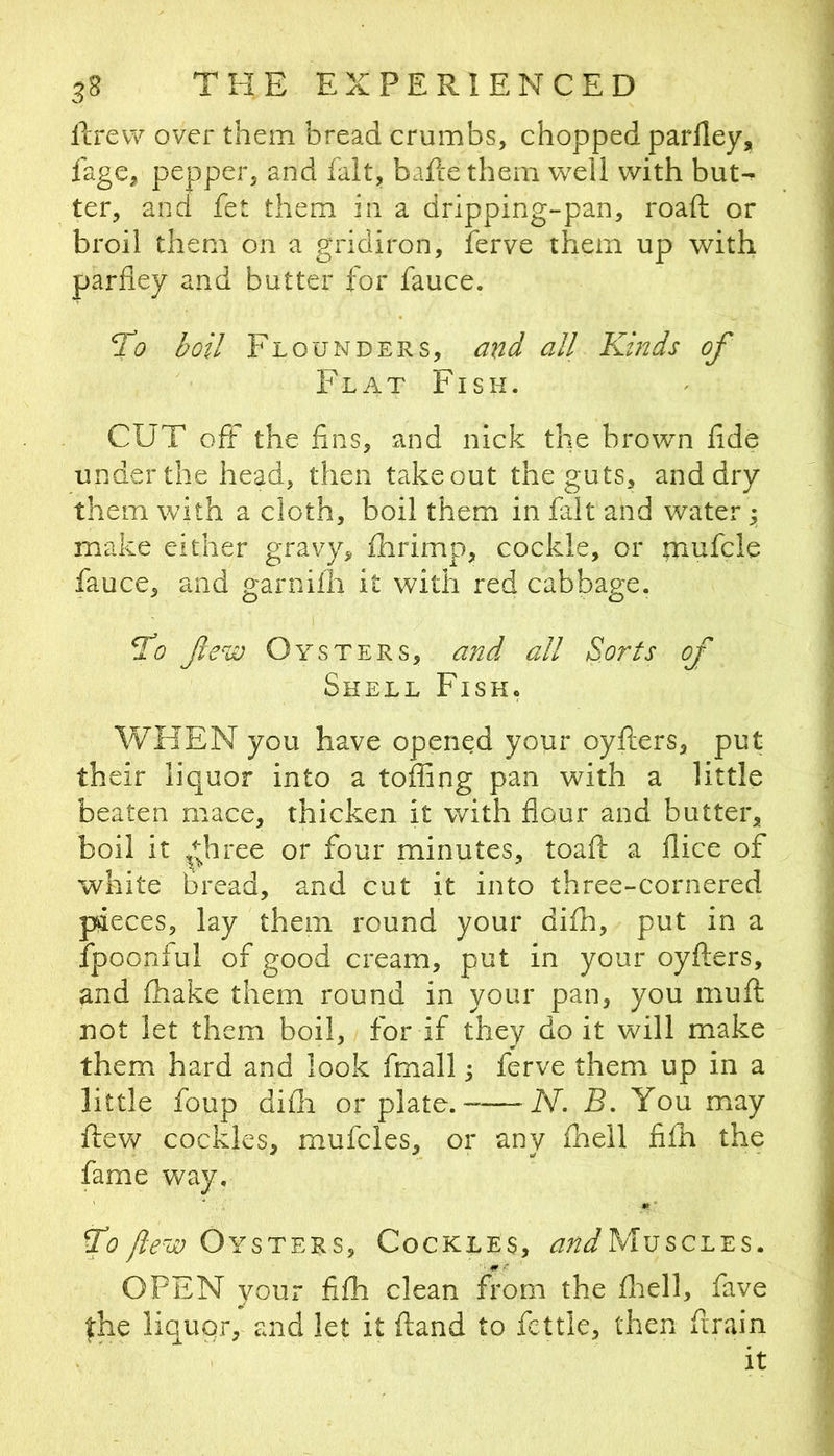 llrew over them bread crumbs, chopped parlley, fage, pepper, and fait, baftethem well with but-^ ter, and fet them in a dripping-pan, roaft or broil them on a gi-idiron, ferve them up with parfley and butter for fauce. To boil Flounders, and all Kinds of Flat Fisk. CUT off the iins, and nick the brown fide under the head, then takeout the guts, and dry them with a cloth, boil them in fait and water y make either gravy, fhrimp, cockle, or mufcle fauce, and garniih it with red cabbage. To fe^iD Oysters, and all Sorts of Shell Fish. WHEN you have opened your oyflers, put their liquor into a toffing pan with a little beaten mace, thicken it with flour and butter, boil it ^t;hree or four minutes, toafl: a flice of white bread, and cut it into three-cornered pieces, lay them round your difh, put in a fpoonful of good cream, put in your oyfters, and fhake them round in your pan, you muft not let them boil, for if they do it will make them hard and look fmall y ferve them up in a little foup difii or plate.- N. B. You may flew cockles, mufcles, or any fheil fifh the fame way. To /l-ew Oysters, Cockles, andMvscLEs. OPEN your fifh clean from the fiiell, fave the liquor, and let it (land to fettle, then firain it