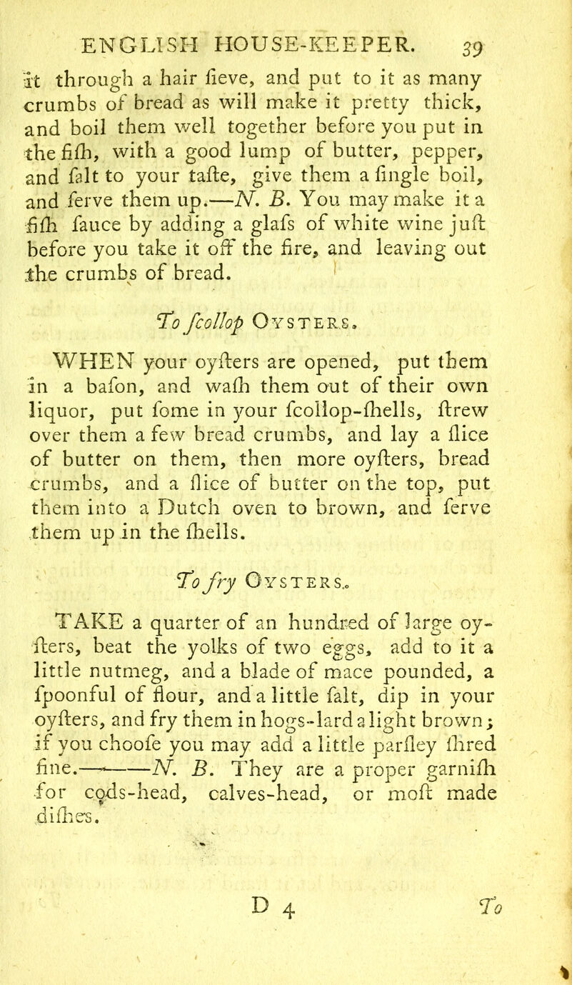 it through a hair lieve, and put to it as many crumbs of bread as will make it pretty thick, and boil them well together before you put in thefifli, with a good lump of butter, pepper, and fait to your tafte, give them a fingle boil, and ferve them up.—N. B, You may make it a f £h fauce by adding a glafs of white wine juft before you take it off the fire, and leaving out the crumbs of bread. To fcollop Oysters, WHEN your oyfters are opened, put them in a bafon, and wafh them out of their own liquor, put fome in your fcoilop-ftiells, ftrew over them a few bread crumbs, and lay a dice of butter on them, then more oyfters, bread crumbs, and a flice of butter on the top, put them into a Dutch oven to brown, and ferve •them up in the fhells. To fry Oysters.. TAKE a quarter of an hundred of large oy- fters, beat the yolks of two eggs, add to it a little nutmeg, and a blade of mace pounded, a fpoonful of flour, and a little fait, dip in your oyfters, and fry them in hogs-lard a light brown; if you choofe you may add a little parfley Ihred fine.— N, B. They are a proper garnifti for cqds-head, calves-head, or moft made difties.