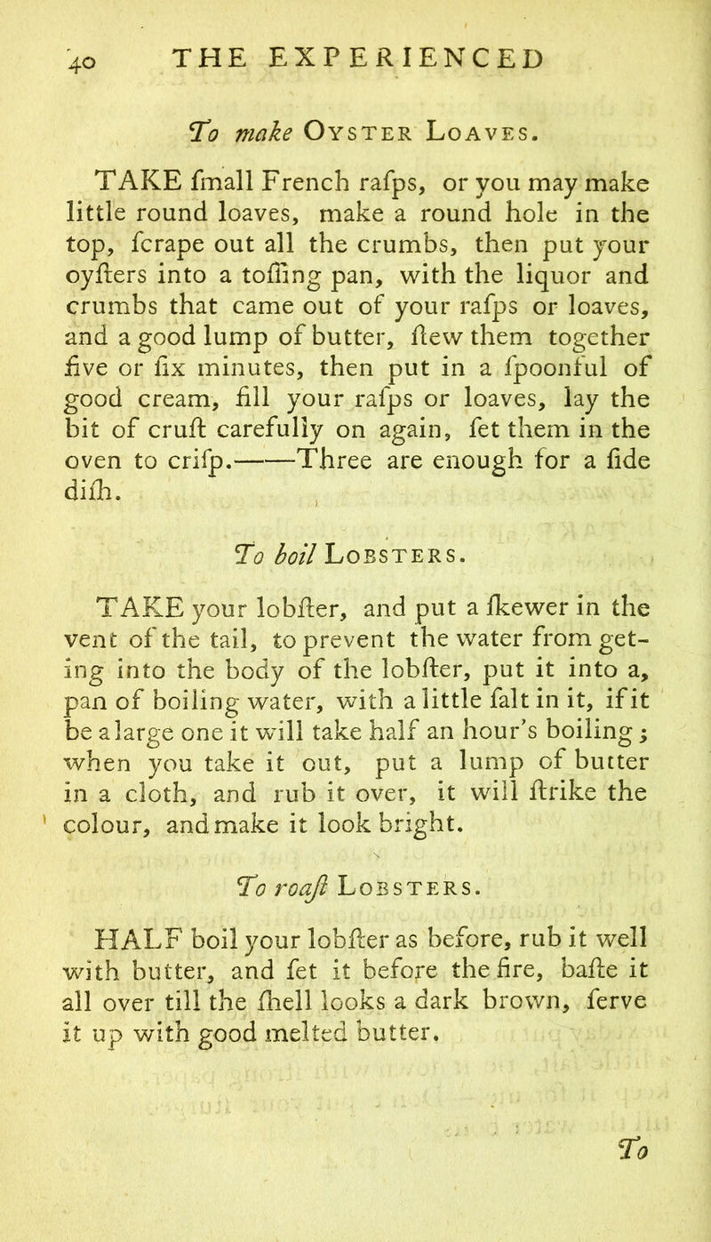 To make Oyster Loaves. TAKE fmall French rafps, or you may make little round loaves, make a round hole in the top, fcrape out all the crumbs, then put your oyfters into a tolling pan, with the liquor and crumbs that came out of your rafps or loaves, and a good lump of butter, flew them together five or fix minutes, then put in a fpoonful of good cream, fill your rafps or loaves, lay the bit of cruft carefully on again, fet them in the oven to crifp. Three are enough for a fide difli. To boil Lobsters. TAKE your lobfter, and put a Ikewer in the vent of the tail, to prevent the water from get- ing into the body of the lobfter, put it into a, pan of boiling water, with a little fait in it, if it be a large one it will take half an hour's boiling; when you take it out, put a lump of butter in a cloth, and rub it over, it will ftrike the ’ colour, and make it look bright. To roaji Lobsters. HALF boil your lobfter as before, rub it well with butter, and fet it before the fire, bafte it all over till the fhell looks a dark brown, ferve it up with good melted butter.