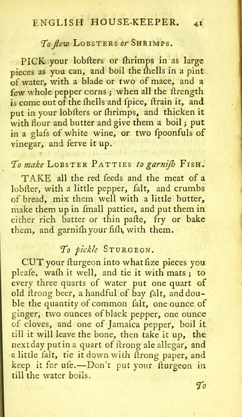 To Jlew Lobsters or Shrimps. PICK your lobfters or fhrimps in as large pieces as you can, and boil thediells in a pint\ of water, with a blade or two of mace, and a few whole pepper corns ; when all the ftrength is come out of the Ihells and fpice, ftrain it, and put in your lobfters or fhrimps, and thicken it with flour and butter and give them a boil; put in a glafs of white wine, or two fpoonfuls of vinegar, and ferve it up. Tl? Lobster Patties to garntfi Fish: TAKE all the red feeds and the meat of a lobfter, with a little pepper, fait, and crumbs of bread, mix them well with a little butter, make them up in fmall patties, and put them in either rich batter or thin pafle, fry or bake them, and garnifhyour fifh with them. To pickle Sturgeon. CUT your fturgeon into whatfize pieces you pleafe, wafh it well, and tie it with mats ^ to every three quarts of water put one quart of old flrong beer, a handful of bay fait, and dou- ble the quantity of common fait, one ounce of ginger, two ounces of black pepper, one ounce of cloves, and one of Jamaica pepper, boil it till it will leave the bone, then take it up, the next day put in a quart of ftrong ale allegar, and a little fait, tie it down with ftrong paper, and keep it for ufe.—Don’t put your fturgeon in till the water boils. ^0