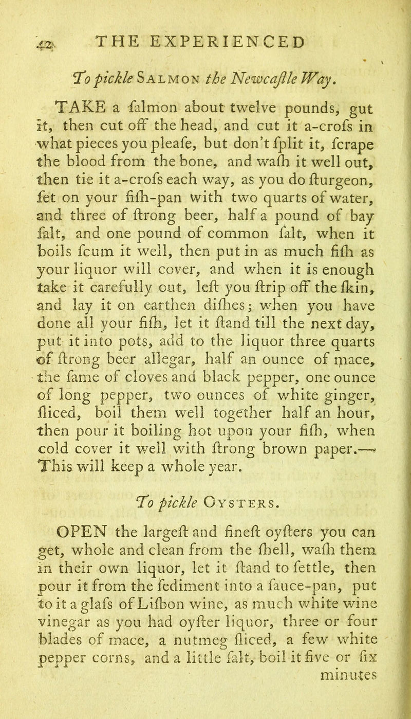42s Topickle Salmon the NewcaJUe Way. TAKE a falmon about twelve pounds, gut it, then cut off the head, and cut it a-crofs in what pieces you pleafe, but don't fplit it, fcrape the blood from the bone, and wafh it well out, then tie it a~crofs each way, as you do fturgeon, fet on your fifh-pan with two quarts of water, and three of ftrong beer, half a pound of bay fait, and one pound of common fait, when it boils fcum it well, then put in as much fifh as your liquor will cover, and when it is enough take it carefully out, left you ftrip off thefkin, and lay it on earthen difliesj when you have done all your fifh, let it ftand till the next day, put it into pots, add to the liquor three quarts of ftrong beer allegar, half an ounce of mace, • the fame of cloves and black pepper, one ounce of long pepper, tv/o ounces of white ginger, fliced, boil them well together half an hour, then pour it boiling hot upon your fifh, when cold cover it well with ftrong brown paper.—« This will keep a whole year. ^0 pickle Oysters. OPEN the largeft and fineft oyfters you can get, whole and clean from the fhell, wafh them in their own liquor, let it ftand to fettle, then pour it from the fediment into a fauce-pan, put toitaglafs ofLifbon wine, as much white wine vinegar as you had oyfter liquor, three or four blades of mace, a nutmeg fliced, a few white pepper corns, and a little fait, boil it five or fix minutes