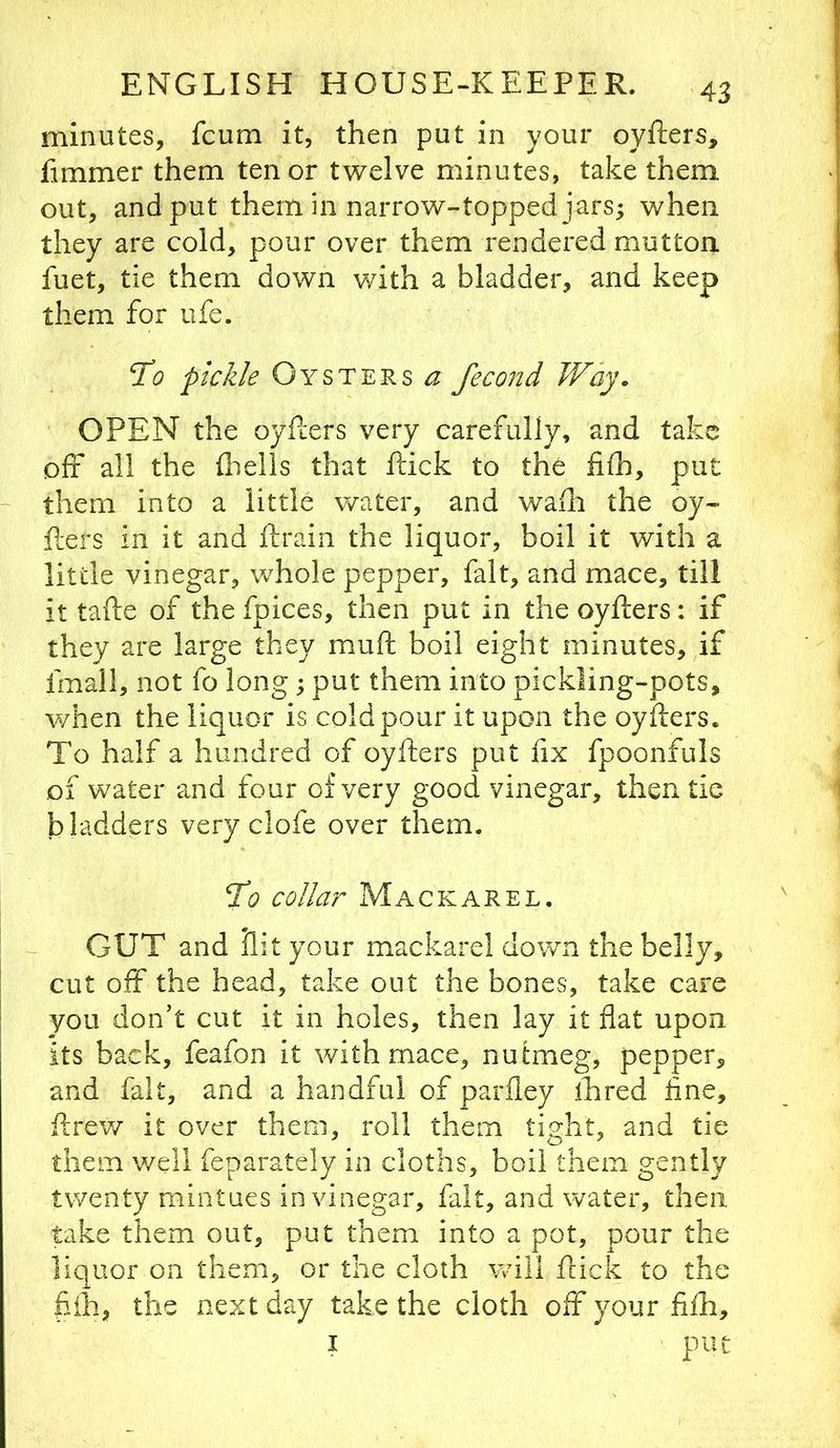 minutes, fcum it, then put in your oyfters, fimmer them tenor twelve minutes, take them out, and put them in narrow-topped jars; when they are cold, pour over them rendered mutton fuet, tie them down with a bladder, and keep them for life. To pickle Oysters fecond Way. OPEN the oyEers very carefully, and take off all the fiielis that flick to the fifh, put ~ them into a little water, and wafli the oy- flers in it and ilrain the liquor, boil it with a little vinegar, whole pepper, fait, and mace, till it tafle of the fpices, then put in the oyflers: if they are large they mull boil eight minutes, if fmall, not fo long; put them into pickling-pots, when the liquor is cold pour it upon the oyflers. To half a hundred of oyflers put fix fpoonfuls of water and four of very good vinegar, then tic bladders very clofe over them. To collar Mackarel. GUT and lilt your mackarel down the belly, cut off the head, take out the bones, take care you don’t cut it in holes, then lay it flat upon its back, feafon it with mace, nutmeg, pepper, and fait, and a handful of parfiey ihred fine, flrew it over them, roll them tight, and tie them v/ell feparately in cloths, boil them gently twenty mintues in vinegar, fait, and water, then take them out, put them into a pot, pour the liquor on them, or the cloth will flick to the fiih, the next day take the cloth off your fifh, I put