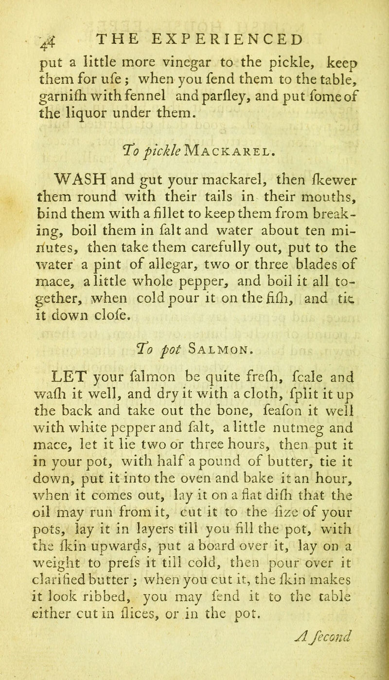 put a little more vinegar to the pickle, keep them for ufe; when you fend them to the table, garnifh with fennel and parfley, and put fome of the liquor under them. pickle Mackarel. WASH and gut your mackarel, then fkewer them round with their tails in their mouths, bind them with a fillet to keep them from break- ing, boil them in fait and water about ten mi- nutes, then take them carefully out, put to the water a pint of allegar, two or three blades of mace, a little whole pepper^ and boil it all to- gether, when cold pour it on the fifii, and tic it down clofe. T'o pot Salmon. LET your falmon be quite frefh, fcale and wafli it well, and dry it with a cloth, fplit it up the back and take out the bone, feafon it well with white pepper and fait, a little nutmeg and mace, let it lie two or three hours, then put it in your pot, with half a pound of butter, tie it down, put it into the oven and bake it an hour, when it comes out, lay it on a fiat difii that the oil may run from it, cut it to the fize of your pots, lay it in layers till you fill the pot, with the flcin upwards, put aboard over it, lay on a weight to prefs it till cold, then pour over it clarified butter; when you cut it, the Ikin makes it look ribbed, you may fend it to the cable either cut in flices, or in the pot. A fecond