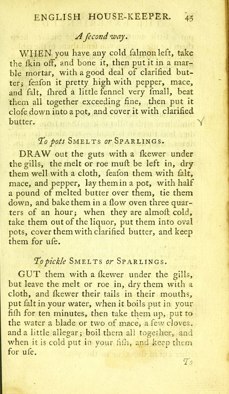 A fecond way, WHEN you have any cold falmonleft, take the fkin off, and bone it, then put it in a mar- ble mortar, with a good deal of clarified but- ter; feafon it pretty high with pepper, mace, and fait, fhred a little fennel very fmall, beat them all together exceeding fine, then put it clofe down into apot, and cover it with clarified butter. To pots Smelts Sparlings. DRAW out the guts with a fkewer under the gills, the melt or roe muft be left in, dry them well with a cloth, feafon them with fait, mace, and pepper, lay them in a pot, with half a pound of melted butter over them, tie them down, and bake them in a flow oven three quar- ters of an hour; when they are almoft cold, take them out of the liquor, put them into oval pots, cover them with clarified butter, and keep them for ufe. Topickle Smelts or Sparlings. GUT them with a fkewer under the gills, but leave the melt or roe in, dry them with a cloth, and fkewer their tails in their mouths, put fait in your water, when it boils put in your fifh for ten minutes, then take them up, put to the water a blade or tv/o of mace, a few cloves, and a little allegar; boil them all together, and w^hen it is cold put in your fifn, and keep them for ufe.