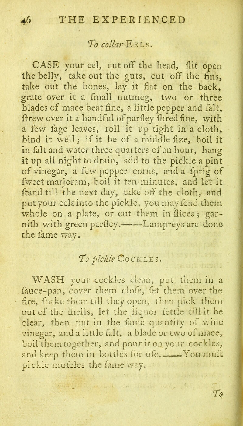 Td? collar Eels. CASE your eel, cut off the head, flit open the belly, take out the guts, cut off the fins, take out the bones, lay it flat on the baek, grate over it a fmall nutmeg, two or three blades of mace beat fine, a little pepper and fait, Rrew over it a handful of parfley flired fine, with a few fage leaves, roil it up tight in a cloth, bind it well ^ if it be of a middle fize, boil it in fait and water three quarters of an hour, hang it up all night to drain, add to the pickle a pint of vinegar, a few pepper corns, and a fprig of fweet marjoram, boil it ten minutes, and let it fcand till the next day, take off the cloth, and put your eels into the pickle, you may fend them whole on a plate, or cut them in dices; gar- nifh with green the fame way. ffi? pickle Cockles. V/ASH your cockles clean, put. them in a fauce-pan, cover them clofe, fet them over the fire, fliake them till they open, then pick them out of the ihells, let the liquor fettle till it be clear, then put in the fame quantity of wine vinegar, and a little fait, a blade or two of mace, boil them together, and pour it on your cockles, and keep tliein in bottles for ufe.™-«-you muff pickle mufcles the fame way. parfley.——Lampreys are done