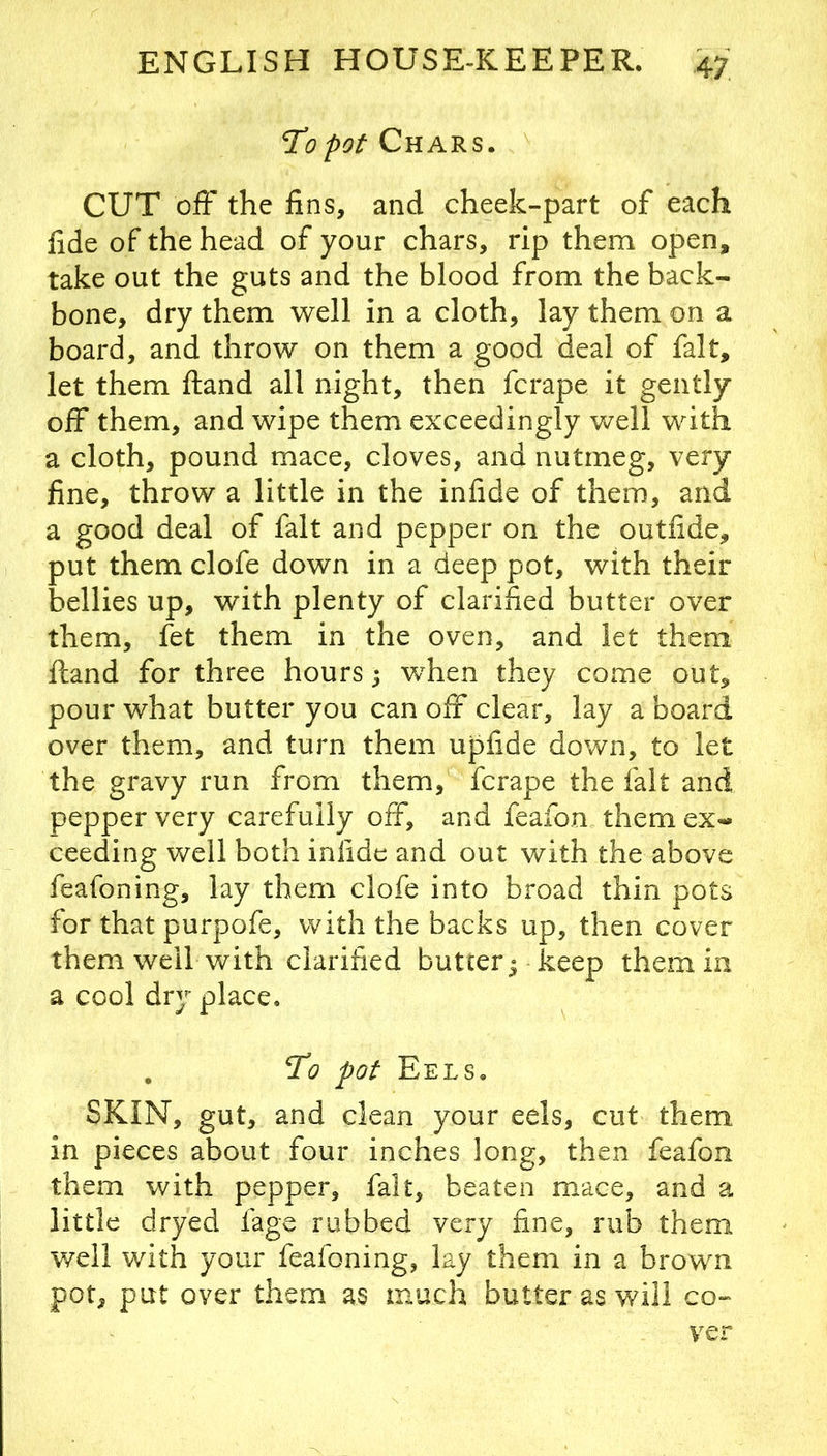 I’d pot Chars. CUT off the fins, and cheek-part of each fide of the head of your chars, rip them open, take out the guts and the blood from the back- bone, dry them well in a cloth, lay them on a board, and throw on them a good deal of fait, let them Hand all night, then fcrape it gently off them, and wipe them exceedingly well with a cloth, pound mace, cloves, and nutmeg, very fine, throw a little in the infide of them, and a good deal of fait and pepper on the outfide, put them clofe down in a deep pot, with their bellies up, with plenty of clarified butter over them, fet them in the oven, and let them ftand for three hours; when they come out, pour what butter you can off clear, lay a board over them, and turn them upfide down, to let the gravy run from them, fcrape the fait and pepper very carefully off, and feafon them ex-* ceeding well both infide and out with the above feafoning, lay them clofe into broad thin pots for that pur-pofe, with the backs up, then cover them well with clarified butter^ keep them in a cool dry place. , To pot Eels. SKIN, gut, and clean your eels, cut them in pieces about four inches long, then feafon them with pepper, fait, beaten mace, and a little dryed fagc rubbed very fine, rub them well with your feafoning, lay them in a brown pot, put over them as much butter as will co- ver