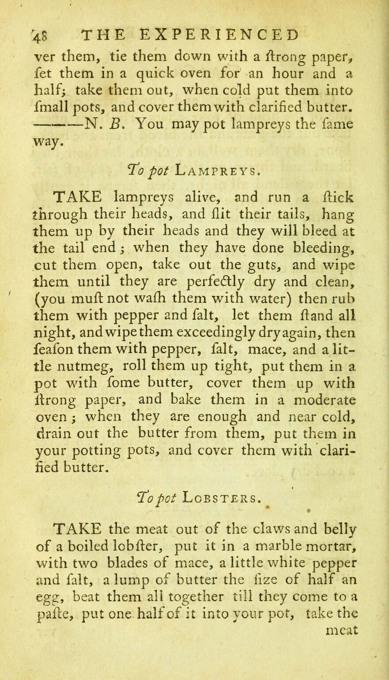 ver them, tie them down with a Rrong paper, fet them in a quick oven for' -an hour and a half; take them out, when cold put them into fmall pots, and cover them with clarified butter. ^—N. 5. You may pot lampreys the fame .way. To pot Lampreys. TAKE lampreys alive, and run a ftick through their heads, and flit their tails, hang them up by their heads and they will bleed at the tail end; when they have done bleeding, cut them open, take out the guts, and wipe them until they are perfectly dry and clean, (you muft not wafh them with water) then rub them with pepper and fait, let them ftand all night, and wipe them exceedingly dry again, then feafon them with pepper, fait, mace, and a lit- tle nutmeg, roll them up tight, put them in a pot with fome butter, cover them up with llrong paper, and bake them in a moderate oven; when they are enough and near cold, drain out the butter from them, put them in your potting pots, and cover them with clari- fied butter. To pot Lobsters. ^ Tx\KE the meat out of the claws and belly of a boiled lobfter, put it in a marble mortar, with two blades of mace, a little white pepper and fait, a lump of butter the fize of half an egg, beat them all together till they come to a pafte, put one. half of it into your pot, take the meat