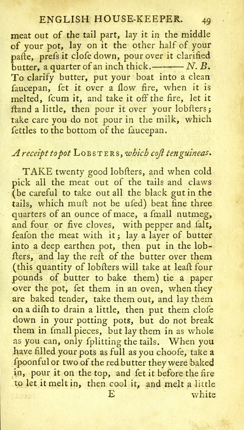 meat out of the tail part, lay it in the middle of your pot, lay on it the other half of your pafte, prefs it clofe down, pour over it clarified butter, a quarter of an inch thick. N. B. To clarify butter, put your boat into a clean faucepan, fet it over a flow fire, when it is melted, fcum it, and take it off the fire, let it ftand a little, then pour it over your lobfters; take care you do not pour in the milk, which fettles to the bottom of the faucepan. receipt to pot Lobsters, which cojl ten guineas. TAKE twenty good lobfters, and when cold pick all the meat out of the tails and claws (be careful to take out all the black gut in the tails, which mufl: not be ufed) beat fine three quarters of an ounce of mace, a fmall nutmeg, and four or five cloves, with pepper and fait, feafon the meat with it; lay a layer of butter into a deep earthen pot, then put in the lob- fters, and lay the reft of the butter over them (this quantity of lobfters will take at leaft four pounds of butter to bake them) tie a paper over the pot, fet them in an oven, when they are baked tender, take them out, and lay them on a difh to drain a little, then put them clofe down in your potting pots, but do not break them in fmall pieces, but lay them in as whole as you can, only fplitting the tails. When you have filled your pots as full as you choofe, take a fpoonfulor two of the red butter they were baked in, pour it on the top, and fet it before the fire to let it melt in, then cool it, and melt a little E white