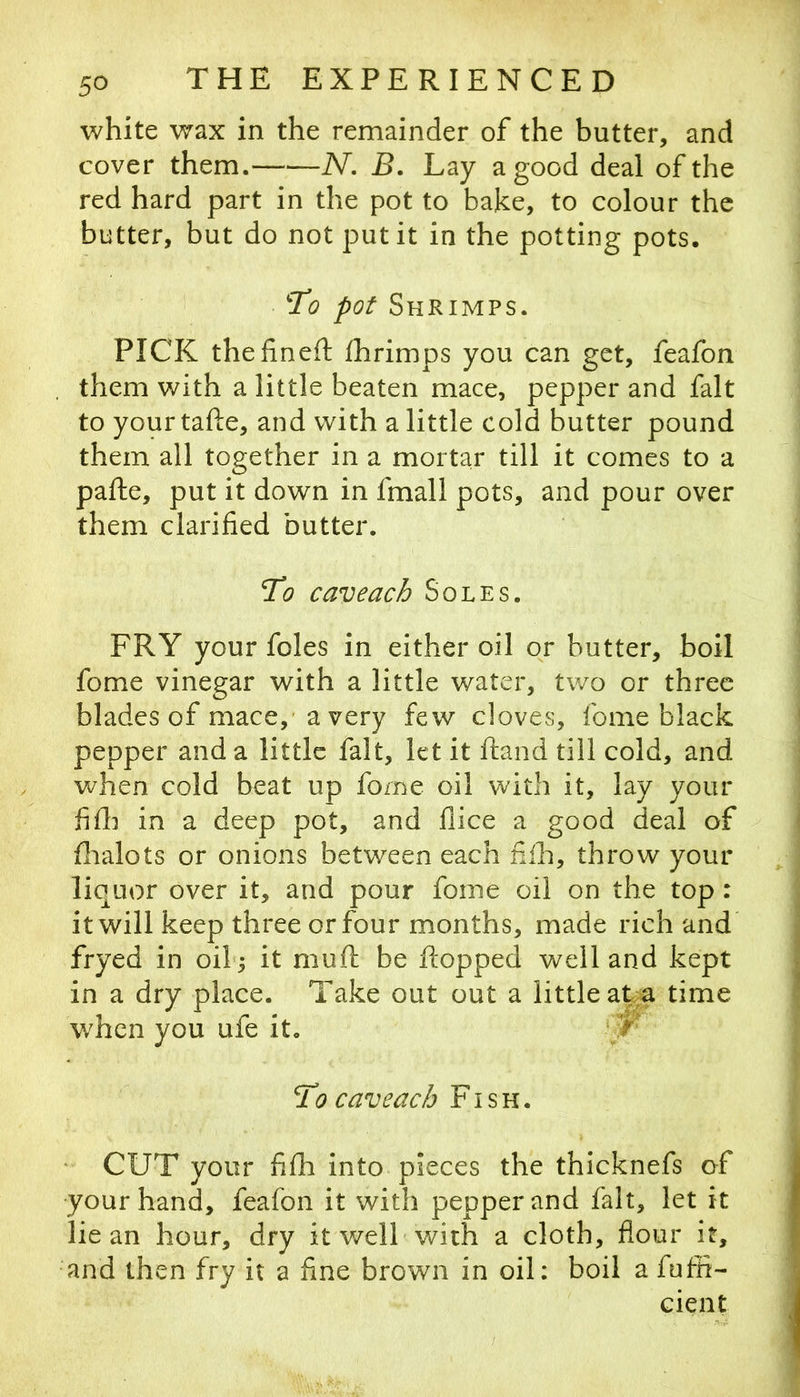 white wax in the remainder of the butter, and cover them. N. B. Lay a good deal of the red hard part in the pot to bake, to colour the butter, but do not put it in the potting pots. T!o pot Shrimps. PICK thehneft Ihrimps you can get, feafon them with a little beaten mace, pepper and fait to your tafte, and with a little cold butter pound them all together in a mortar till it comes to a pafte, put it down in fmall pots, and pour over them clarified butter. To caveach Soles. FRY your foies in either oil or butter, boil fome vinegar with a little water, two or three blades of mace,' a very few cloves, fome black pepper and a little fait, let it ftand till cold, and v^hen cold beat up fome oil with it, lay your fill] in a deep pot, and flice a good deal of flialots or onions between each nih, throw your liquor over it, and pour fome oil on the top : it will keep three or four months, made rich and fryed in oib; it muft be flopped well and kept in a dry place. Take out out a little at.a time when you ufe it. To caveach Fish. CUT your fifh into pieces the thicknefs of your hand, feafon it with pepper and fait, let it lie an hour, dry it well-with a cloth, flour it, and then fry it a fine brown in oil: boil a fuffi- cient 4