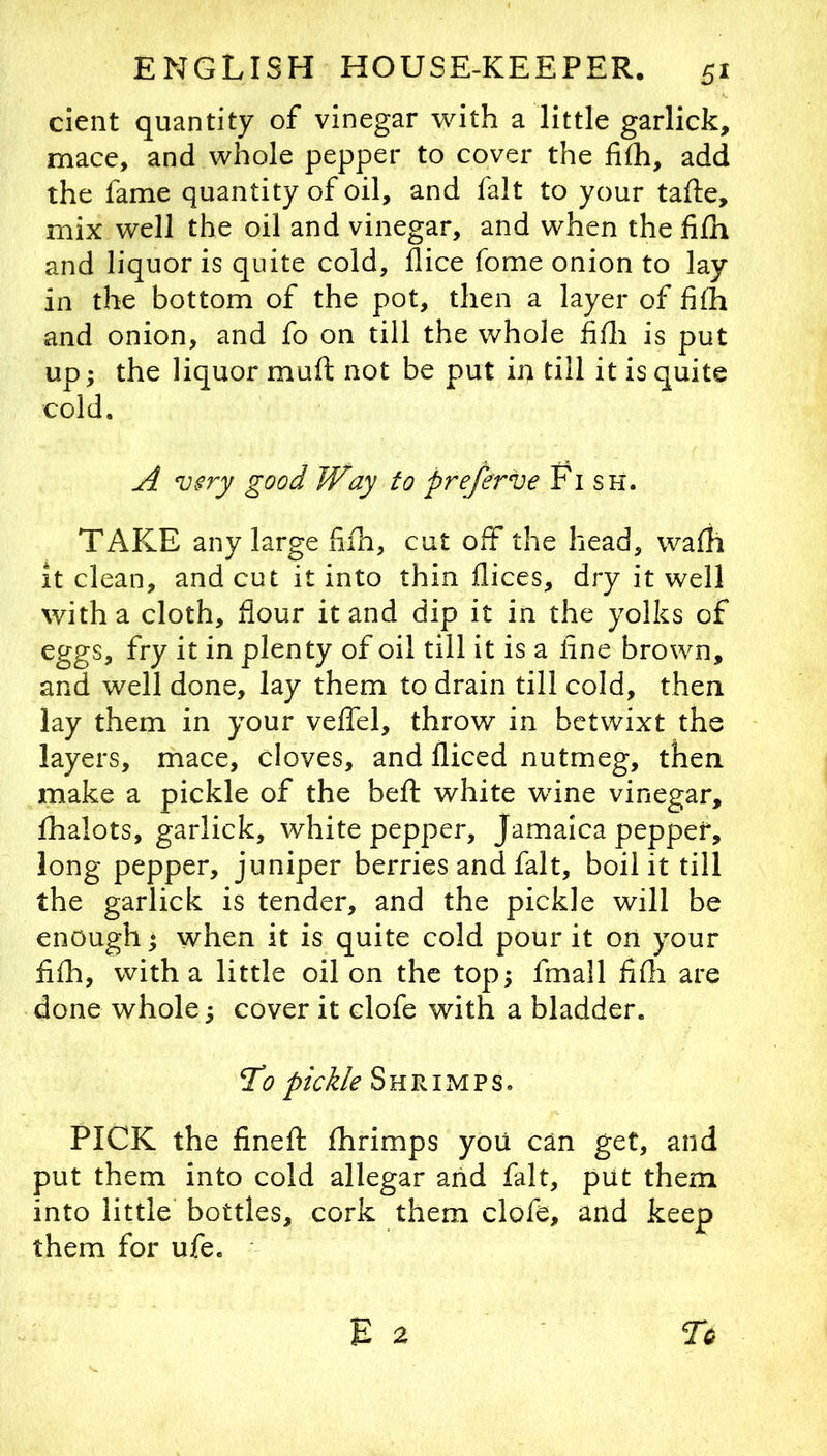 cient quantity of vinegar with a little garlick, mace, and whole pepper to cover the fifh, add the fame quantity of oil, and fait to your tafle, mix well the oil and vinegar, and when the fi£h and liquor is quite cold, flice fome onion to lay in the bottom of the pot, then a layer of fiih and onion, and fo on till the whole fifli is put up; the liquor muft not be put in till it is quite cold. A very good Way to preferve Fish. TAKE any large fiih, cut off the head, walh it clean, and cut it into thin dices, dry it well with a cloth, flour it and dip it in the yolks of eggs, fry it in plenty of oil till it is a line brown, and well done, lay them to drain till cold, then lay them in your velTel, throw in betwixt the layers, mace, cloves, and diced nutmeg, then make a pickle of the bed: white wine vinegar, fhalots, garlick, white pepper, Jamaica pepper, long pepper, juniper berries and fait, boil it till the garlick is tender, and the pickle will be enough * when it is quite cold pour it on your fifh, with a little oil on the top; fmall fifli are done whole; cover it clofe with a bladder. 1^0 pickle Shrimps. PICK the fined: dirimps yoii can get, and put them into cold allegar arid fait, put them into little bottles, cork them clofe, and keep them for ufe.