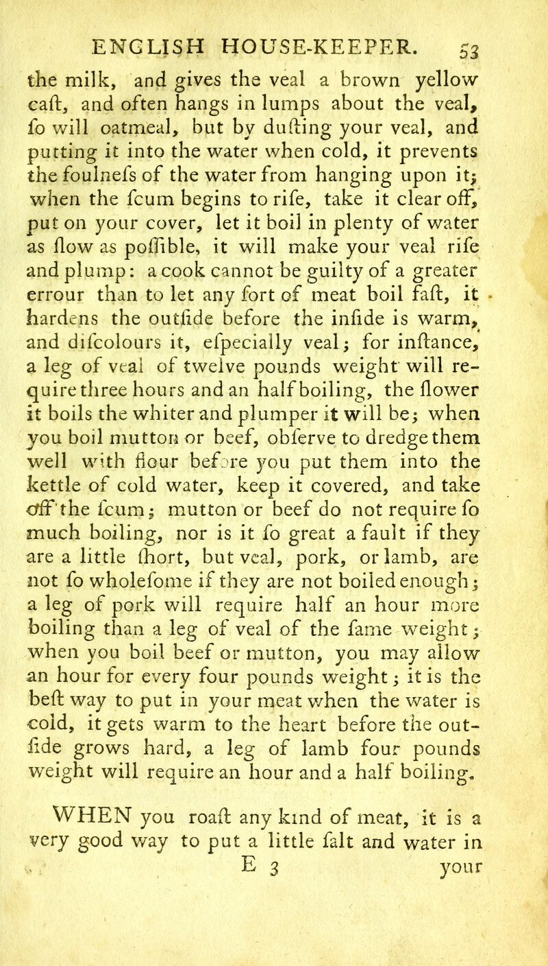 the milk, and gives the veal a brown yellow caft, and often hangs in lumps about the veal, fo will oatmeal, but by dufting your veal, and putting it into the water when cold, it prevents the foulnefs of the water from hanging upon it; when the fcum begins to rife, take it clear off, put on your cover, let it boil in plenty of water as flow as polfible, it will make your veal rife and plump; a cook cannot be guilty of a greater errour than to let any fort of meat boil faft, it hardens the outfide before the infide is warm, and difcolours it, efpecially veal; for inftance, a leg of veal of twelve pounds weight will re- quire three hours and an half boiling, the flower it boils the whiter and plumper it will be; when you boil mutton or beef, obferve to dredge them well with flour before you put them into the kettle of cold water, keep it covered, and take crff'the fcum; mutton or beef do not require fo much boiling, nor is it fo great a fault if they are a little fhort, but veal, pork, or lamb, are not fo wholefome if they are not boiled enough; a leg of pork will require half an hour more boiling than a leg of veal of the fame weight; when you boil beef or mutton, you may allow an hour for every four pounds weight; it is the beft way to put in your meat v/hen the water is cold, it gets warm to the heart before the out- lide grows hard, a leg of lamb four pounds weight will require an hour and a half boiling. WHEN you roaft any kind of meat, it is a very good way to put a little fait and water in E 3 your