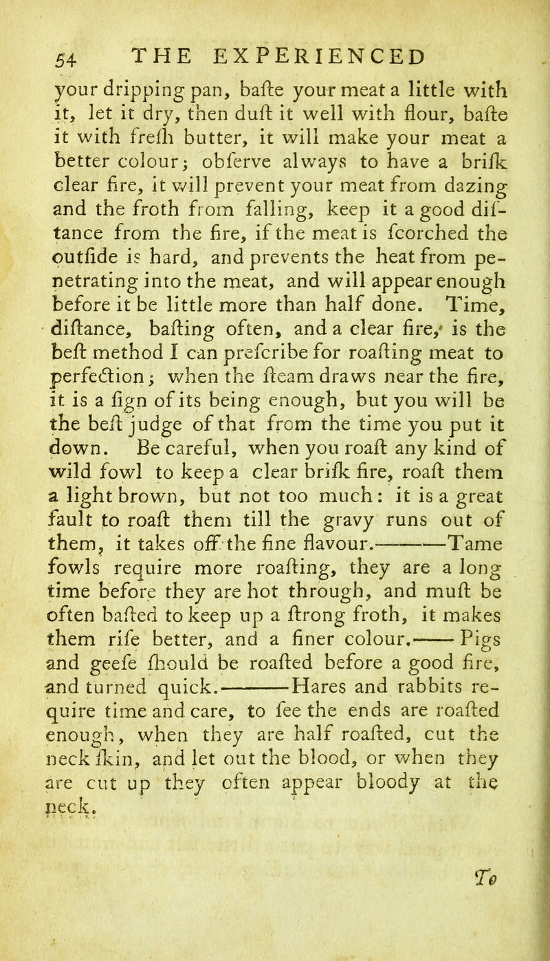 your dripping pan, bafte your meat a little with it, let it dry, then duft it well with flour, bafte it with frefh butter, it will make your meat a better colour; obferve alv/ays to have a brifk clear Are, it will prevent your meat from dazing and the froth from falling, keep it a good dif- tance from the fire, if the meat is fcorched the outfide is hard, and prevents the heat from pe- netrating into the meat, and will appear enough before it be little more than half done. Time, diftance, bailing often, and a clear fire,* is the beft method I can prefcribe for roafting meat to perfedlion; when the fteam draws near the fire, it is a fign of its being enough, but you will be the beft judge of that from the time you put it down. Be careful, when you roaft any kind of wild fowl to keep a clear brifk fire, roaft them a light brown, but not too much: it is a great fault to roaft them till the gravy runs out of them^ it takes off the fine flavour.- Tame fowls require more roafting, they are a long time before they are hot through, and muft be often bafted to keep up a ftrong froth, it makes them rife better, and a finer colour, Pigs and geefe ft:jould be roafted before a good fire, and turned quick. Hares and rabbits re- quire time and care, to fee the ends are roafted enough, when they are half roafted, cut the neckikin, and let out the blood, or when they are cut up they often appear bloody at the neck.