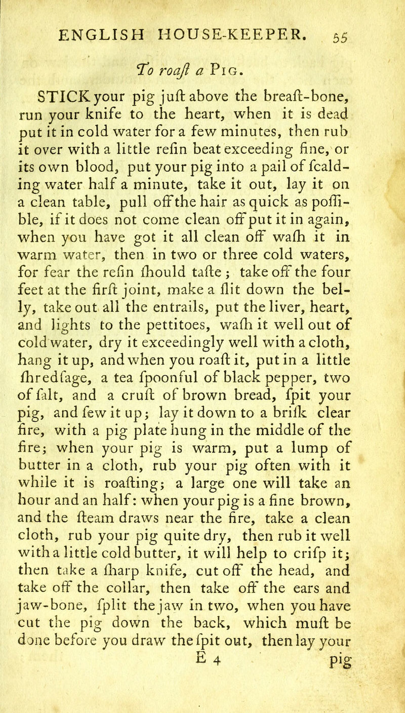 To roajl a Pig. STICK your pig juft above the breaft-bone, run your knife to the heart, when it is dead put it in cold water for a few minutes, then rub it over with a little refin beat exceeding fine, or its own blood, put your pig into a pail of fcald- ing water half a minute, take it out, lay it on a clean table, pull offthe hair as quick as poffi- ble, if it does not come clean off put it in again, when you have got it all clean off wafh it in warm water, then in two or three cold waters, for fear the refin ihould tafte ; take off the four feet at the firft joint, make a flit down the bel- ly, takeout all the entrails, put the liver, heart, and lights to the pettitoes, walh it well out of cold water, dry it exceedingly well with a cloth, hang it up, and when you roaft it, put in a little fhredfage, a tea fpoonful of black pepper, two of fait, and a cruft of brown bread, fpit your pig, and few it up; lay it down to a briflc clear fire, with a pig plate hung in the middle of the fire; when your pig is warm, put a lump of butter in a cloth, rub your pig often with it while it is roafting; a large one will take an hour and an half: when your pig is a fine brown, and the fteam draws near the fire, take a clean cloth, rub your pig quite dry, then rub it well with a little cold butter, it will help to crifp it; then take a fliarp knife, cut off the head, and take off the collar, then take oft* the ears and jaw-bone, fplit the jaw in tv/o, when you have cut the pig down the back, which muft be done before you draw the fpit out, then lay your E 4 pig