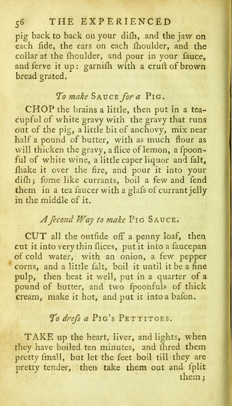 pig back to back on your difb, and the jaw on each fide, the ears on each Ihoulder, and the collar at the Ihoulder, and pour in your fauce, and ferve it up: garnifh with a cruft of brown bread grated. To make Sauce for a Pig. CHOP the brains a little, then put in a tea- cupful of white gravy with the gravy that runs out of the pig, a little bit of anchovy, mix near half a pound of butter, with as much flour as will thicken the gravy, aflice of lemon, a fpoon- ful of white wine, a little caper liquor and fait, fliake it over the fire, and pour it into your difb; fome like currants, boil a few and fend them in a tea faucer with a glafs of currant jelly in the middle of it. Afeconcl Way to make Pig Sauce; CUT all the outfide off a penny loaf, then cut it into very thin flices, pot it into a faucepan of cold water, with an onion, a few pepper corns, and a little fait, boil it until it be a fine pulp, then beat it well, put in a quarter of a pound of butter, and tvv^o fpoonfuls of thick cream, make it hot, and put it into a bafon, fo drefs a Pig's Pettitoes. TAKE up the heart, liver, and lights, when they have boiled ten minutes, and fhred them pretty fmall, but let the feet boil till'they are pretty tender, then take them out and fplit ' ' ' them;